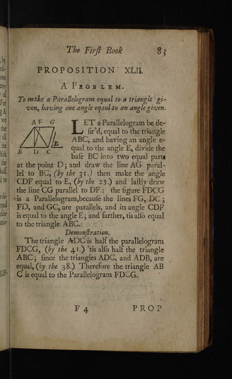 — = = PROPOSITION XLII. A PROBLEM. To make à Parallelogram equal to à triangle pi- ven, having one angle eqaulto an angle given. AF G - ET aParallelogram be de- | fir’d, equal to the triangle rear qual to the angle E, divide the bafe BC into two equal parts at-the point D; and draw the line AG paral- lel to BC, (dy the 31.) then make the angle CDF equal to E, (by the 23.) and laftly draw the line CG parallel to DF: the figure FDCG FD, and GC, are parallels, and its angle CDF is equal to the angle E; and farther, tis alfo equal Demonftration. Thetriangle ADC is half the parallelogram ABC; fince the triangles ADC, and ADB, are equal, (by the 38.) ‘Therefore the triangle AB C is equal to the Parallelogram FDCG. P ROUE F4