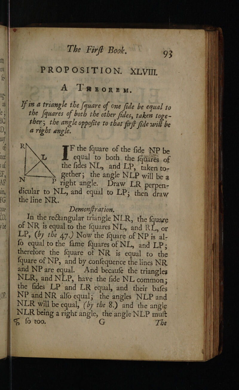 PROPOSITION. XLVIIL A Tmetorenx. If in a triangle the [quare of one fide be equal to the [quares of both the other fides, taken toge- ther; the angle oppofite to that firff fide will be a right angle. R iB the fquare of the fide NP be 22 equal to both. the {quarés of the fides NL, and LP, taken to- gether; the angle NLP will be a N P right angle. Draw LR perpen- dicular to NL, and equal to LP; then draw the line NR. Demonftr ation. In the reétangular triangle NLR, the fquare of NR is equal to the fquares NL, and RL, or LP, (by the 47.) Now the {quare of NP is al- fo equal to the fame fquares of NL, and LP; therefore the fquare ot NR is equal to the fquare of NP, and by confequence the lines NR and NP are equal. And becaufe the triangles NLR, and NLP, have the fide NL common; the fides LP and LR equal, and their bafes NP and NR alfo equal; the angles NLP and The