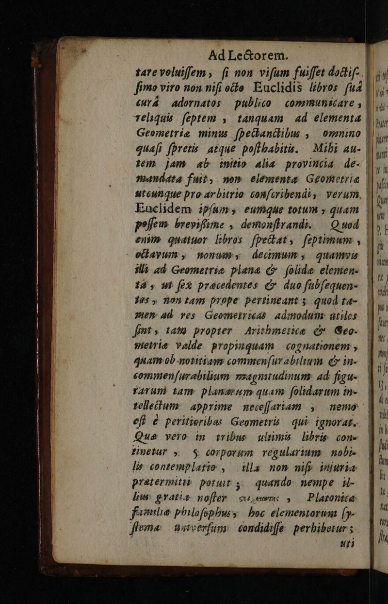       Ad Le&amp;orem. | | tarevoluiffem, [i non vifum fuiffet dodif- fimo viro non nifi octo: Euclidis bros fud | eHYá adornatos publico | communicare y» 1a Teliquis feptem ,. tanquam | ad elementa | Geometrie minus (peckanclibus , omnino | quafi fpretis. atque. pofibabitis. | Mibi au- t Jam ab inito alia provinca de- | | LL TE uir | nt wt n penc l1c(tÀtL1itÉl i mandata fuit, nom elementa Geometria | ui utcunque pro arbitrio. confcribendiy . verum, | ur Euclidem ipí(wum, eumque totum » quam | t poffe. brevifüme , demonflrandi. — Quod | T en quatuor Dbros fpedat, feptimum , edayum, nonumy demum, quamvis ^ ie | E] mr illi zd Geometrie plana c folide elemen- |  14 , wt fcx precedentes &amp;. duo fabfequen- ih Pes, noniam prope pertnneants quodta- menm ab ves Geomeiriéds admodum: utiles.— m fiet» tamm propter — Arithmetice c Geo. | swietrie valde propinquam | cognationem ; quam ob-notitiags commen[ur abili. (e in- commen[urabilium »zagnuudinums ad figu-.—| rarum tam plamaram quam folidarum in-.— | telleum | apprime necefJariam. ,/— nemo ^| efl &amp; peritieribus Gegmetris qui. ignorat, | Que vero in tribus ultimis libris cone | Hnetur , 9 $ corporum vegulariums mobi- | lis contemplatio , ila nom mifp injuria praetermitto potuit 5. quando. nempe. i- liue gratis. nofler sem ,/— Platontee folia philofophbusy | boc elementari D feema waverfumy condidife perbibeturs — | h uti — * — 