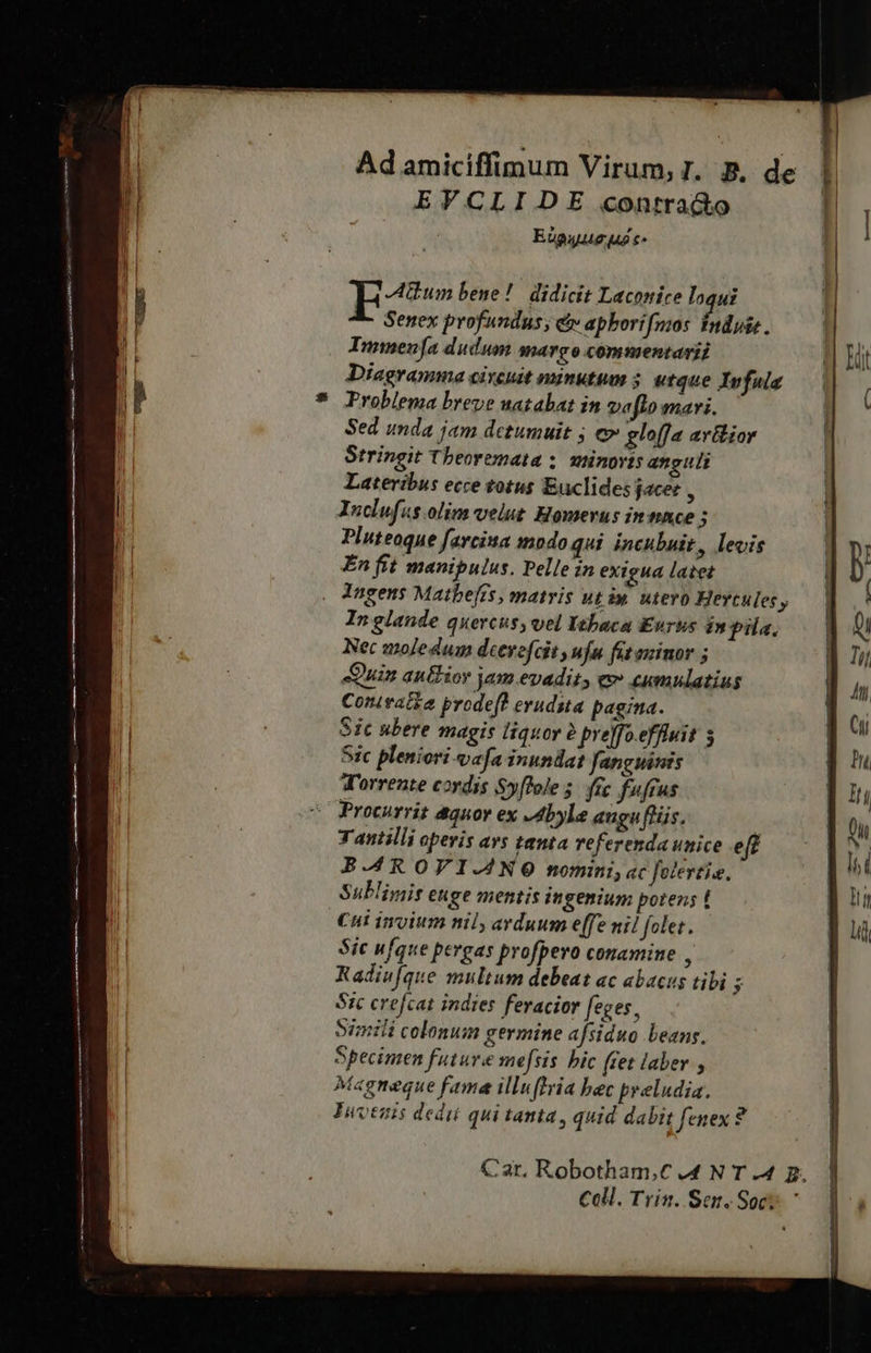 EVCLIJDE contra&amp;o EApuuue uo c  Aum bene! didicit Laconice loqui Senex profundus; &amp;v apborifmos fnduie. TImmen[a dudum margo commentarii Diagramma circuit minutum 5. utque Ivfula * Problema breve uatabat in veflo mari. Sed umda jam detumuit j e» gloffa arilior Stringit Tbeoremata ;. sminovts anguli Lateribus ecce totus Euclides jacer , Inclufas.olim- velut Homerus intince » Piuteoque farcina modo qui incubuit, levis En fit manipulus. Pelle in exigua latet . Angens Matbefts, matris utin utevo Hertules, Inglande quercus, vel Iebaca Eurus inpila, Nec moledum deevefcit ufu fit azinor ; Quin autior am evadit, e cumulatius Conivatka prodeff evudsta pagina. Sic ubere magis liquor 2 pre]fo effluit 5 Sic pleniori vafa inundat fanguinis Torrente cordis Syffoles fic fufrus Procurrit aquor ex JAbyle auguflüs. ; Tantilli opevis avs tanta referenda unice eff B-A4R OVI-ANO nomini, ac folestie. Sublivis euge mentis ingenium potens ! Cut invium nil, arduum effe ni! folet. Sic ufque pergas profpero conamine 4 Radiu[que multum debeat ac abacus tibi E Sic crefcat indies feracior feges, Simili colonum germine afsiduo beans. Specimen future mefsis bic (tet laber , Magneque fama illufhria bec pyeludia. Tuvenis dedii qui tanta , quid dabit fenex? Car. Robotham,C 4 N T .4 p. Coll. Trin. Sen. Soc; 