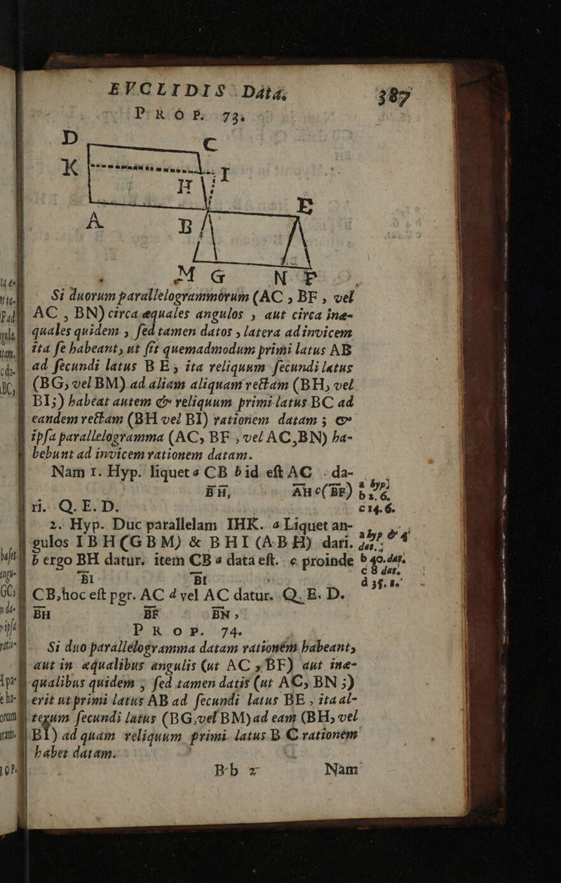 bL LLLISUR M I m s.d Go ONSGRSUD. $i duorum parallelogrammórum (AC ; BF , vel E AC , BN) circa equales angulos , aut circa ine- ] quales quidem ; fed tamen datos ; latera adinvicem M 444 fe babeant, ut fft quemadmodum primi latus AB JJ «d fecundi latus B E y ita veliquum. fecundi letus I (BG, vel BM) ad aliam aliquam vettam (BH, vel |] DI;) babeat autem c veliquum primi latus BC ad | eandem rettam (8H ve? BI) rationem. datam 5 € ] zpfa pavalleloeramma (ACy BF ; ve/ AC,BN) Pa- |]. Namr.Hyp. liquets CB bid eft AC. . da- LA: | ER. os Bhe(8b) 17 2. Hyp. Duc parallelam IHK. 2 Liquet an- i5, Fa | gulos IBH(GBM) &amp; BHI (AB H) dari. 244. 4 | P crgo BH. datur. item CB « dataeft.. c proinde 549/44 BI Bt - d 3$. 9. 8 CB.hoc eft per. AC 4 vel AC datur..Q. E. D. 'B Br BF BN » PROoP. 74. ! |- Si duo parallelogyamma datam rationem. babeant; B autin «qualibus angulis («t AC y/-BF) aut ine- 'l qualibus quidem ; fed zamen datis (at AC) BN 5) querit nt primi latus AB ad. fecundi latus BE ; 1a at- J| tegum . fecundi latus (BG,vel BM)ad eam (BH, ve£- 1E Bl)adqnuam reliquum. primi. latus B. C rationem babet datam. | Ves MEM EUSA Sem caa RS AR orm MNIRE i a Te Bb Nam 