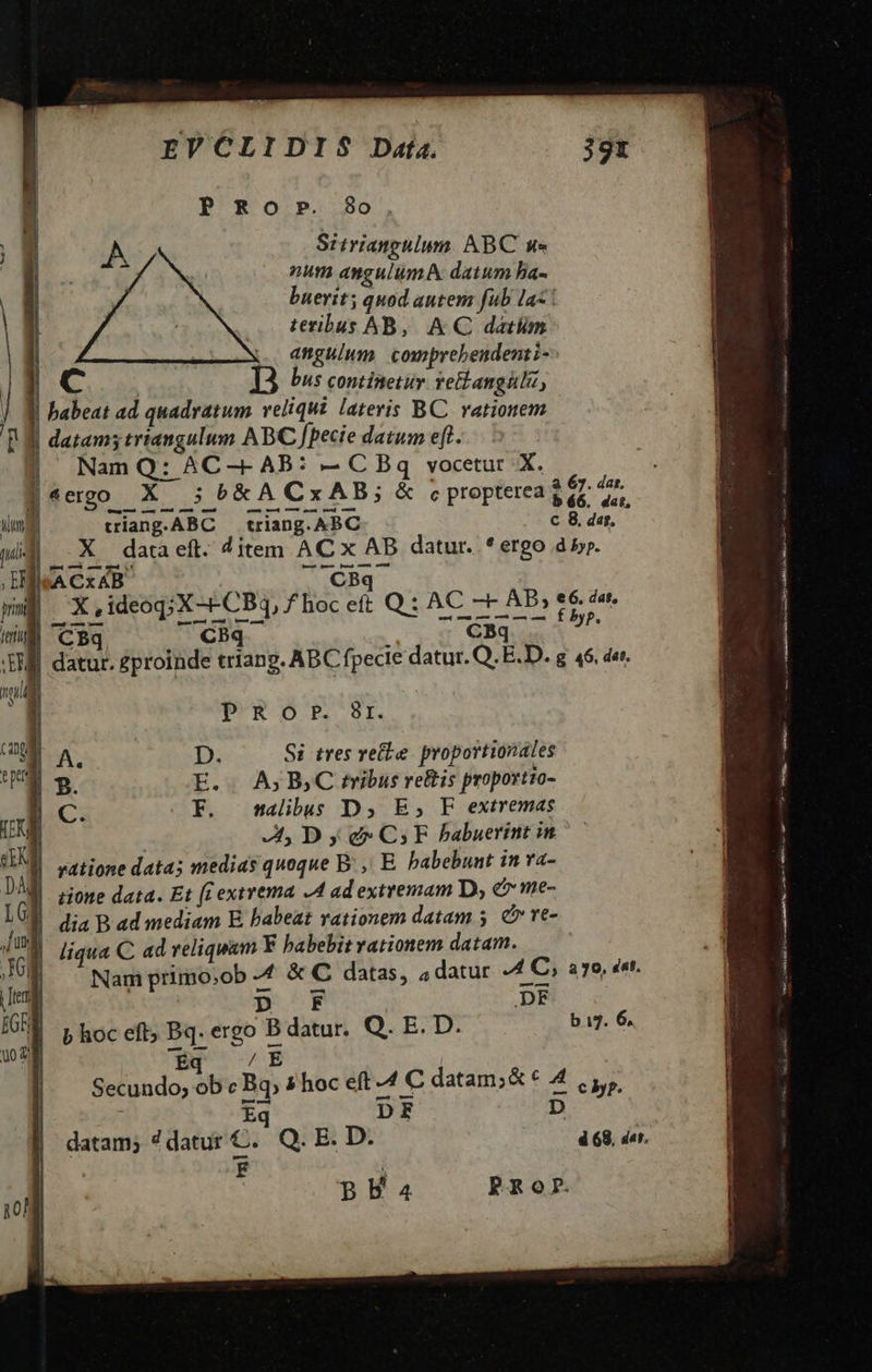                          EVCLIDIS Data.  80 . Sitriangulum. ABC un» num angulumM datum ha- buerit; quod autem fub la teribus AB, AC datlm | | anguium. comprebendenti- 1C 13 bus continetur. teianguti, J| 9j babeat ad quadratum reliqui lateris BC vatiotem p datam; triangulum ABC fpecie datum eft. P Ro P.  i x à 3 67. dar, | 4 ergo — X 3 b &amp; A CxAB 3c propterea g és; dat, ima triang.ABC — triang. ABC c 8. dar, pia X data eft. ditem AC x AB datur. * ergo d 5. bui gin rS m x, ideoq;X-- CBq ,fhoceft Q: AC - AB » e6. h- milli C Bq. CBq v CBq e SW datur. gproinde triang. ABC fpecie datur. Q. ED. g 46. der TU B PRO.?. Br.  M. | A. D. Si tres vete. proportionales 3 3. E. . A; BC tibus reftis proportio- | C. F. wmalibus D, E, F extremas LE At, D y d C5 FE Pabuerint in UM Lortione data; medias quoque B: ,, E. habebunt in va- DM Lione data. Et fr extrema -4 ad extremam D; e me- LG | dia B ad mediam E babeat vationem datam 5. &amp; ve- Jj Wo liqua C ad reliquam F habebit vationem datam. M Nam primo;ob 4 &amp; C datas, 4 datur A C, ago, det. eng : p F DF | ED E GRE p hoc eft; Bq. ergo B datur. Q. E. D. bu. 6. S nA r5  Éq / E Secundo; ob « Bq; 7 hoc eft 4 C datam;&amp; * 4 ,,,,, Eq DE D datam; 7 datur C. Q. B. D. 4 68, der. : | | | BBEa PROP. |  Ti. 