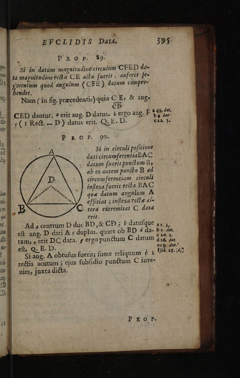     Drm EVCLIDIS Dat4. PRO P. $9. Si in datum magnitudine circulum CFED da- MT | Nam ( in fig, praecedentis) quia C E, &amp; ang. cD a 49. da£,   PROP 9o. A Si in circuli pofrtione dati circumferentiabA C datum fuerit puncbum B5 ab eo autem puntto B. ad circum ferentiam.| circuli inflexa fuerit retta BAC que datum. angulum A efficiat 5 inllexa rette al- tera. eXiremitas C. dat erit. Ad « centrum D duc BD, &amp; CD ; 5 datufque ,,, ; eft ang. D dati A c duplus. quare ob BD 4 da- b3. dar, tam, e crit DC data. f ergo punctum € datum ds Si ang. A obtufus fuerit; fume reliquum € re&amp;tis acutum ; ejus fubfidio pun&amp;um C 1nve- nies, juxta dicta.                    
