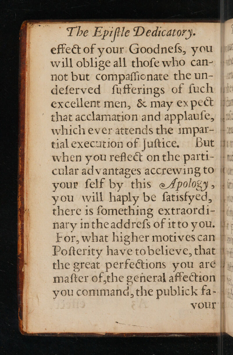 rennes à The Epiftle Dedicator). effect of your Goodnefs, you |! will oblige all thofe who can- pui not but compaffionate the un- | deferved fufferings of fuch | excellent men, &amp; may expect [fy that acclamation and applaufe, | which ever attends the impar- &amp;: tialexecution of Juftice. But fi when you reflect onthe parti- fn cular advantages accrewing to: [hi your felf by this e #pology, Uk you will haply be fatisfyed, jy there 1s fomething extraordi- ki nary intheaddrefs of itto you. fj); For, what higher motivescan b; Pofterity have tobelieve, that b,; the great perfections you aré Fy, mafter of the general affection |), you command, the publick fa- fi vour k