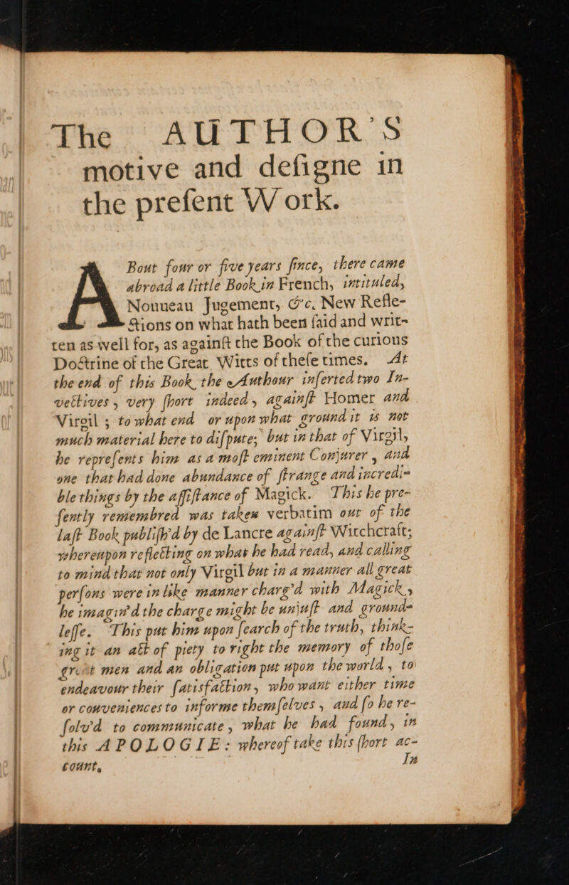 The? AUTHOR S motive and defigne in the prefent W ork. Bout four or five years fince, there came abroad alittle Book ir French, irtituled, Nouueau Jugement, cc, New Refle- ions on what hath been faid and writ- ten as well for, as againft che Book of the curious Doétrine of che Great Witts of thefetimes. 4 the end of this Book, the « Anthour inferted two In- vettives , very [hort indeed , againff Homer and Viroil ; towhat end or upon what ground it 15 not much material here to difpute; but in that of Virgil, he reprefents him as a moft eminent Conjurer , and one that had done abundance of ftrange and incredi- ble things by the affiftance of Magick. This he pre- fently remembred was takew verbatim out of the laf Book publifh'd by de Lancre againft Wirchcraft; veherenpon refletting on what he had read, and calling to mind that not only Virgil but in a manner all great perfons were in like manner charg’d with Magick , he imagin’d the charge might be unjuft and ground leffe. This pat him upon |. earch of the truth, think- ing it an att of piety to right the memory of thofe great men and an obligation put upon the world, to endeavour their fatisfatkion, who want either time or conveniences to informe themelves , aud fo he re- folv'd to communicate, what he had found, 1 this APOLOGIE : whereof take this (hort ac- count, Tn