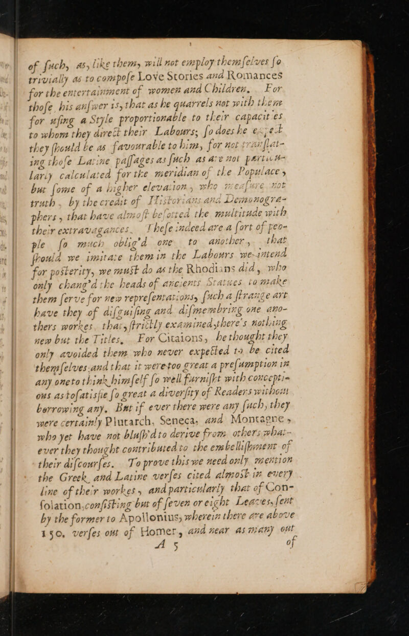 A : L à &gt; ] or the entertainment of women and (Children. For Lbifer of fuch, 45, like them, will not employ themfelves fo thofe, his an| wer ts, that as he quarrels nat w ith the ne for ufing a Style proportionable to their capacit es to whom they direct their Labours; fo does he exzet they (hould be as favourable to him, for not tran flat- ing thofe La. ime pafjages as fuch as Ave noi parti H- Lariy calculated for tke meridian of the Populace, but {ome of a higher elevaiion., who meafure not a AT UE ee ee Sy i Rakes Eu a Ne A Ts truth by the credit 0] LZISLUT ite AMG LICE ONOUTA- i ba 5 1 . , &lt;= * phers , that have almofr beotiea the multitude with b : ates APIACT mop? [ À he [ae a Al A de a+ Nas a their CEXTTAYV.: gare HC) eC iRGCCA are a {ort 0] feo- ] % 4} 4 nt RAC | n21 ont L. A 1 L f pre fo VAACI OOLLG a 0770 to añotbet . [WAL à I fhouid we imitaie them in the Labours we-intena for posterity, we must do a the Rhodians did, who only chang’d the heads of ancients Statues tomake them ferve for new reprefentations, [uch a firange art have they of dif oui, ing and difmembring one ano- thers workes, that, ftrittly examined there's nothing new but the Titles, . For Citaions, be thought they only avoided them who never expetted ta be cited themfelves.and that it weretoo great a prefumption in any oneto think him Self fo well furnifkt with conceptie ous astofatisfie [o great a drver/fity of Readers without berrowing any, But if ever there were any fach, they were certainly Plutarch, Seneca, and Montagne , who yet have not blufh'dto derive from others what- ever they thought contributed to the embellifbiment of their difcourfes. To prove this we need only mention the Greek. and Latine verfes cited almost in euery line of their workes, and particularly that ef Con- folation,confisting but of fever oreicht Leaves, fent by the former to Apollonius, wherein there ave above 150, verfes out of Homer, and fear 45747} ou! a rR gage ve LE on dt