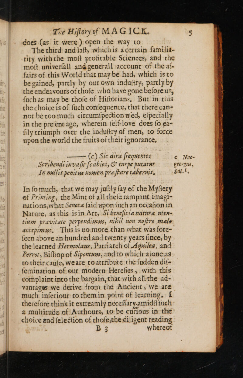 does (as it were) open the way to The third and laft, whichis a cercain familia- rity withthe moft profitable Sciences, and che moft univerfall andgenerall account of the af. fairs of this World that may be had, which is to be gained, partly by our own induftry, parcly by the endeavours of thole who have gone before us, fuch as may be thofe of Hiftorians, But in chis the choice is of fuch confequence, that there can- not be roo much circumfpection uled, elpecially in the prelent age, wherein ielf-love does fo ea- fly triumph over the induftry of men, to force upon the world che fruits of their ignorance, (c) Sic dira frequentes € Nac- Scribendi invafir fcabies, &amp; turpe putatur georqus, Te nullss penitus nomen pre tare taberns. Sat.t, In fomuch, chat we may juftly fay of the Myftery of Printing, the Mint of all chefe rampant 1magi- nations,what Sereca {aid upon {uch an occafion in Nature, as chis isin Art, Si bereficia natura uten- tium pravitate perpendimus, nibil non noftro male accepimus, This is no more than what was iore- feen above an hundred and twenty years fince, by che learned Hermolaus, Patriarch of Aguilea, and Perrot, Bifhop of Sipentum, and to which aione;as co their caufe, weare coatrribuce the fudden dif- femination of our modern Herelies , with this complaint into the bargain, that with allthe ad- vantages we derive from the Ancient, we are much inferiour tothemin point of learning. £ therefore think it extreamly neceflary,amidftineh a multitude of Authours, to be curious in the choice and fele&amp;tion of rhofe,the dijigent reading B 3 whereot Sipe tole er Be he ee ee, UT ee