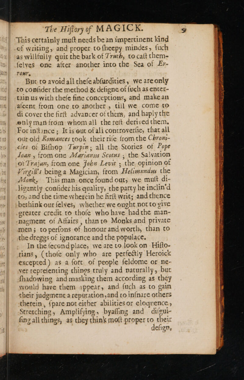 This certainly muft needs be an impertinent kind of writing, and proper to fheepy mindes, fuch as willfully quic the bark of Truth, to cat them- felyes one after another into the Sea of Er- ror, Buc to avoid all thefe abfurdities, we are only to confider che method &amp; defigne of {uch as enter- tain us wich chele fine conceptions, and make an alcent from one co another , till we come to di cover the firft advancer of them, and haply the enly man from whom all the rett derived them, For initance ; It is out of ali controverfie, that all our old Romances took their rife fromthe Chroxi- cles of Bifhop Turpiz; all the Stories of Pope Ioan , fromone Marianus Scotus ; the Savation oi Trajan, from one John Levit ; the opinion of Virgill’s being a Magician, from Helimundus the Monk. This man once found out, we muft di- ligently confider his quality, rhe party he inclin’d to, and the time wherein he firft writ; and thence bethink our felves, whether we ought not to give greater credit to thofe who have hadthe man- naement of Affairs, thante Monks.and private men; toperfons ef honour and worth, than to the dreggs of ignorance and the populace. In the fecond place, we are to look on - Hifto- rians, (thole only who are perfectly Heroick excepted) as a fort of people feldome or ne- ver reprelencing things truly and naturally, but fhadowing and masking them according as they would have them appear, and fuch as to gain their judgment a reputation,and ro infnare others therein, {pare not eicher abilitiesor eloqrence, Stretching, Amplifying, byaffing and difgui- fing allchings, as chey think moft proper to theit defign, Sgr err tee ee PME