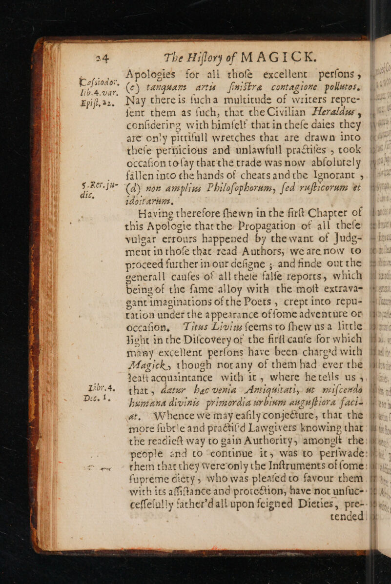 dic, The Hiflory of MAGICK (c) rarquars artis fimistra contagione pollutos. Nay thereis fucha multitude of writers repre- fent them as {uch, chat the Civilian Heraldus , confiderirg with himfelf that in thefe daies they are only pittit full wretches that are drawn into thefe pernicious and unlawfull practiles , took occafion tolay char the trade was now abfol utely (d\ non amplins Philofophorum, fed rufticorum et wdortarune. | Havino therefore fhewn in the firft Chapter of this Apol ogie thatthe Propagation of all thele vulgar errours happened by thewant of Judg- ment in rhofe that read Authors; wearenow to proceed further in our defigne ; and finde out the oenerall caules of all chete falfe reports, which being of the fame alloy with the molt extrava- sant imaginations ofthe Poets , crept into repu- ration under the appearance offome adventure or occañon, Titus Livinsfeemsto fhew usa little hobt in the cpio the firft cane for which many excellent perfons have been chare:d with Magick, though norany of them had ever the jea{t acquaintance with it, where hetells us , that, datur hecvema Antiguitaty,. ut mifcende humana divinis primordia urbium auguftiora a facie at, Whence we may eafily conjecture, that the more fubrle and praétifd Lawgivers knowing that the readieft way to gain Authority, amonelt the fupreme diety, who was plealed to favour them with its afiftance and protection, have not unfuc- ceffefully facher’dall upon feigned Dieties, pre+ tended ee