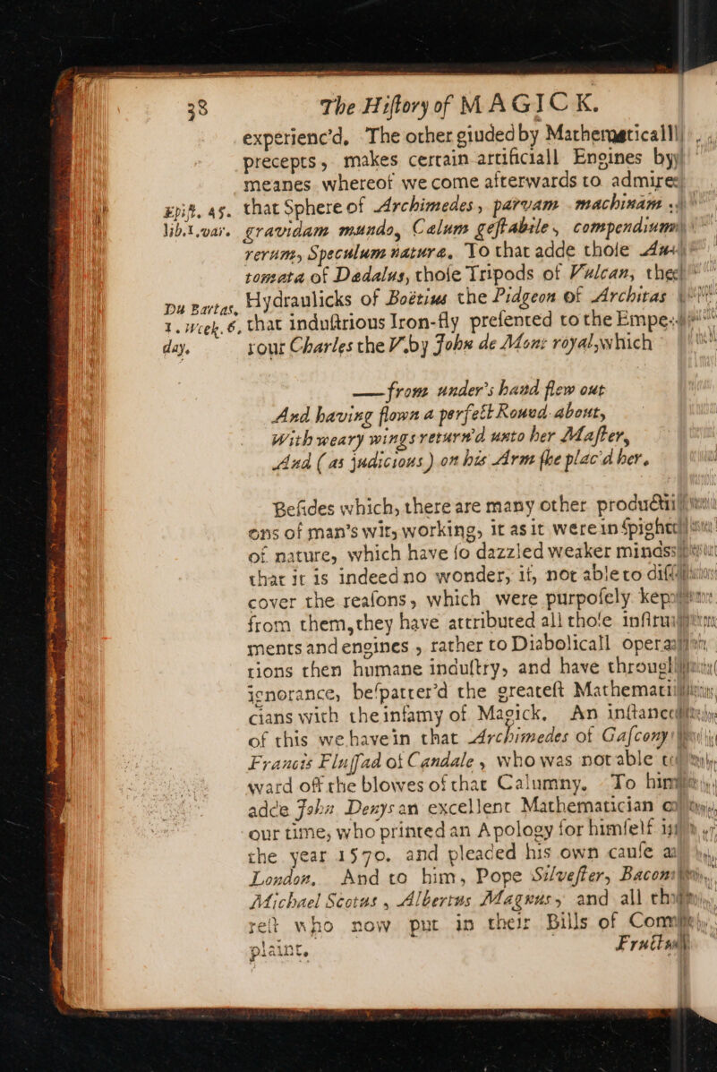 38 The Hiftory of MAGICK. experienc’d, The other giudedby Macherggticalll) ; precepts, makes certain-artificiall Engines byy meanes whereof we come afterwards to admires Epi, 45. that Sphere of Archimedes, parvam .machinam ,)\ libt.var. gravidam mundo, Calum geftabile, compendium)” rerum, Speculum nature, To that adde thole a+) tomata of Daedalus, thole Tripods of Vulcan, the” Da Bartas. Hydraulicks of Boétius the Pidgeon Of Architas WW 1. Week, 6, that induftrious Iron-fly prefented to the Empe:4#“* day, sour Charles che Viby Johs de Mont royal;which : Qi — from under’s band flew out And having flown a perfett Rowed about, With weary wings retur# à unto her Mafter, And (as judicious ) on his Arm the plac'd her. Befides which, there are many other productil) imi ons of man’s wit, working, it asit Wérein Spig free) iis of nature, which have {o dazzled weaker minassbi thar it is indeed no wonder, it, not able co dif cover the reafons, which were purpofely. kepaliinr from them,they have attribured all tho'e infiruifarm ments andengines , rather to Diabolicall operas} tions then humane induftry, and have through limi ignorance, be‘patrer’d the greateft Mathemaciilfiisis cians with theinfamy of Magick, An inftancoiffte)y of this we have in that ‘Archimedes ot Gafcony ut is Francis Fluffad of Candale , who was notable ILE ward of rhe blowes of chat Calumny. To bin, adce Fabs Denys an excellent Mathematician al, our time, who printed an Apology for himfelf ini) ,r the year 1570. and pleaded his own caufe alle, London, And to him, Pope Silveffer, Bacomhi.. Michael Scotus , Albertus Magnus, and all th, ret who now put in their Bills of Connie), plaint, | Fruits