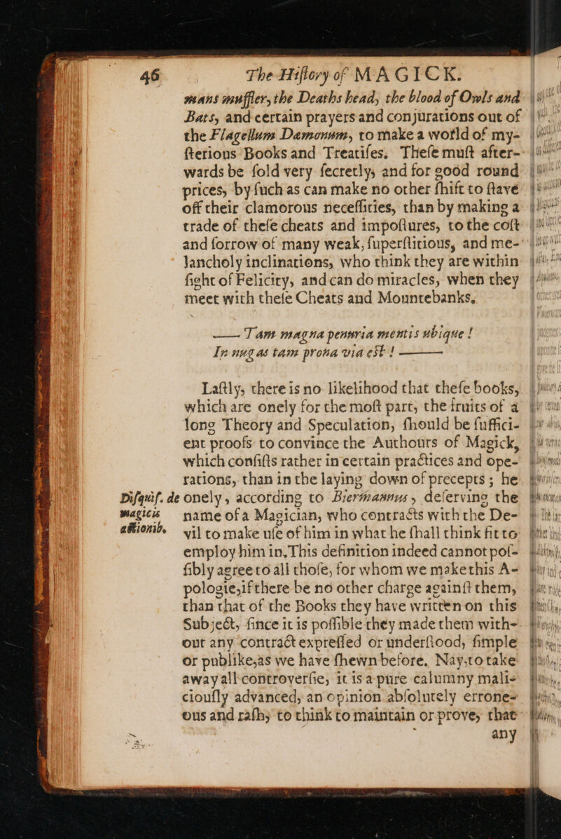 Bats, and certain prayers and conjurations out of the Flagellum Damonum, to make a wotld of my- fterious Books and Treatifes, Thefe muft after- wards be fold very fecretly, and for 206d round prices, by fuch as can make no other fhift to ftave off their clamorous neceffities, than by making a trade of thele cheats and impofiures, to the coft Jancholy inclinations, who think they are within fight of Feliciry, and can do miracles, when they meet with thele Cheats and Mountebanks, —— Tam magna pennria mentis ubique ! In nug as tam prona via est | ——— Laftly, there is no likelihood that thefe books, which are onely for the moft part, the fruits of à long Theory and Speculation, fhould be fuffci- ent proofs to convince the Authours of Magick, which confifts rather in certain practices and ope- rations, than in the laying down of precepts ; he name ofa Magician, who contracts with the De- vil to make ufe of him in what he fhall think fitte employ him in. This definition indeed cannot pof- fibly agree to all thofe, for whom we makethis A- pologte,ifthere be no other charge againft them, than that of the Books they have written on this Subject, fince it is poffible they made them with- out any contract exprefled or underfiood, fimple or publike;as we have {hewn before. Nay,to take away all controverfie, it is a pure calumny mali&lt; cioufly advanced, an opinion abfolurely errone- ous and rafh; to chink to maintain or prove, that any à yw | yw Le