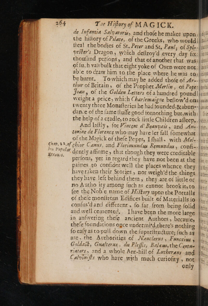 Errors. de Infantia Salyatoris, and chofe he makes upon. fi) the hiltory of Pilate, of the Greeks, who wonld|) i! {teal rhe bodies of St. Peter and Sc, Paul; of Syl &gt;| \\ vester’s Dragon, which deftroy’d every day fix:fur choufand perlons, and that of another that wasi. te! of {ach vat bulk chat eight yoke of Oxen were not: iil! ab'e to craw him to the place where he was cay it beburnt. To which may be added thole of Ar-- iv thur of Britain, of the Prophet Aderlin , of Pope: tet Joan, of the Golden Letters of ahundred pound | ji 10 weight a peice, which Char; emaigue befiow'd onu twenty three Monafteries he had founded.&amp;abun-lii dance of the fame fluife good tornothing bue,with! | ‘i the help of a cradle, to rock little Children afleep, fit, And lattly , for Viacent a’ Beauvais , and Ane ver, toxine de Florence who may have ler fall fomewhat: | iy: of che Macick of thefe Popes, Ifhall, with Afe/- lun dently afirme, that choueh they were creditable: hnon perfons, yer in regardrhey have nor been at the U., paines tO confder well che places whence they ul have taken their Srories ; nor weigh’d the things. | jth». they have Jefe behind them, they are of little or lu, no Autho ity among {uch as cannot brook it, to di, fee the Nob’e name of History upon the Portalls | of thete monlirous Edifices built of Materialls {o Pain confus’d'and different, fo far from being folid fl: audweltlcementec, Ihave been the more laree fi; in anfivering thefe ancient Authors, becauie, Ii, thefe foundations ogce undermid.there’s nothing |, fo eafy as to pull down che fuperitrméture; fuch as are, the Auchorities of Masclerus , Funccins en ie Goldast, Gualterus, du Pleffis, Balaus,the Centue |») riators, and a whole Anr-hill of Lutherans and. }}, Calviaifis. who have with much Curiofity , not |. only |