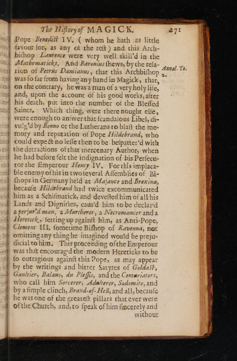 SSSR eT ER Tt The Hiffory of MAGICK, Pope Beneditt 1V. ( whom he hath as little favour for, as any ot the reft) and this Arch- bithop Lawrence were very well skili’d in the Mathematicks, And Baronins fhews, by the rela- tion of Petrus Damianus, chat this Archbifhop was {fo far from having any hand in Magick, thar, on the contrary, he was'a'man of a very holy life, and, upon the account of his good works, after his death, put into che number ot che Bleffed Saints, Which thing, were there nought elle, were enough to aniwerthat {candaions Libel, di- vuie'd by Benno or the Lutherans ro blaft the me: mory and reputation of Pope Jii/debrand, who could expe &amp; no lefle then to be befpatter’d with the detractions ofthat mercenary Author, when he had before felt the indignation of his Perfecu- cor the Emperour 27e#y IV, For this implaca- ble enemy ofhisin twoteveral Affemblies of Bi- fhops in Germany held at Alajance and Brexina, becaule Hildebrand had twice excommunicated him as a Schifmatick, and devefted him of all his Lands and Dioniries, caus’d him tebe declard a perjur'd man, a Murtherer, à Necromancer anda Herenck,, {etting up againtt him, as Anti-Pope, Clement MIT, fometime Bifhop of Ravenna, not omitting any thing he imagined would be preju- dicialtohim. This preceeding ofthe Emperour was that encourag’d the modern Hereticks to be fo outragious againit this Pope, as may appear by che writings and bitrer Satyres of Goldast, Gaultier, Balaus, du Pleffis, and che Centuriators, who call him Sorcerer; Adulterer, Sodomite, and by afimple clinch, Brazd-of- Hell, and all, becaule he was one of the greateft pillars chat ever were ofthe Church, and, co fpeak of him fincerely and without