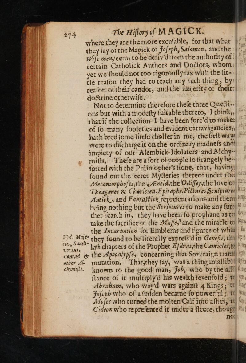 where they are the more excufable, for that what they {ay of the Magick of Fofeph, Salomon, and the Wife men cems to be deriv'd trom the authority of |) | certain Catholick Authors and Doctors, whem | : yet we fhould nor too rigoroufly tax with the lit=: | tle reafon they had toteach any fuch thing, by) reafon oftheir candor, andthe fincerity ot their: doftrine otherwile. | Nocto determine therefore thefe three Quefti--| , ons but with a modefty fuitable thereto, Ichink,, ~ chat if the collection I have been forc’d to make” of fo many fooleries and evident extravaganciés,,|  hath brediome little choller in me, che belt way) &gt;” were to difcharseit on the ordinary madnefs anal) impiety of our Alembick-Idolaters and Alchy* mifts, Thefe are a fort of people fo firangely be-- forced with the Philofopher’s tone, that, havines found ont the fecret Myfleries thereof under thed Metamorphofes;the eÆ neidthe Odijfey,the love 6 pli Theagenes &amp; Chariclea,E pitaphs,Pittures,Sculpturet) dus Antiek., and Fañtaftick reprefencations,and chered 1! being nothing but the Sersprures to make any furry © à cher search in, they have been fo prophane as tt /: take the facrifice ot che AZa/e,and rhe miracle oo! “i ih _ the Jncarnation for Emblems and figures of whaa) 1! Vid. Mic: they found to be literally exprets’d in Gene/is, chi) 0 “us, Sandie | 5 . he ous, batt chapters of che Prophet Efdras,che Canticles,e@ conrad &amp; the Apocalypfe, concerning that Soveraign cran ) otber AL mutation. That,they fay, was a ching infal bi Six chymifis, known to the good’ many Job, who by the afi) #! in ftance of it multiply d his wealth fevenfold ; tt) , Abraham, who wav’d wars againft 4 Kings ; tt) a Fofeph who of a fudden became fo powerful 5. tt) Mi Mofes who turned the molten Calf into afhes, tt) “ Gideon who reprefented it under a fleece, thong” ln nC