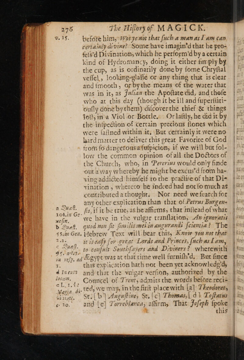 v, 15. befate “er Wotyenot that fuch a man as I am can certainly di ruine? Some have imagin’d that he pro- tels’d Dis nation, which he perform ‘dby a certain King of Hydromancy, doing it either imply by he cup, as is ordinarily done by fome Chryftal velfel,, looking-vlafle or any thing that 1s clear and{mooth, or by the means of the water that was in It, as ist the Apoftate did, and thofe who at chis day (though it be ill and fuperfiri- oufly done bythem) difcoverthe thief &amp; things fot, in a Viol or Bottle, Or laftly, he did it by the infpeétion of certain precious Rones which were fa(ined within it, But cerraimly it were no lard matter to deliver this great Favorice of God trom fo dingerousafufpicion, if we will but fol- low the common opinion ofall the Doctors of the Church, who, in ererius would only finde out a way whereby he might be excus’d from ha- ino addiéted himfelf ro the praétite of that Di- vinition , whereco he indeed had norfo much as contributed a thouchr, Nor need wefearch for aaa ee other explication than that of Petrus Burgens ee a fis, if it be crue, as he affirms, thar mflead of what aofin. we have in the vulgar tranflation, dx rgxoratis b OQuet. quod non fit fim: lis metin angurandi fcientia &amp; ¢ The Sin Gen. Hebrew Text will. bear Chiss Kuow you not that 2.2 it iseafy for great Lords and Princes, (ach as Lam, ook ie to confult Sout thfajers and Diviners? wherewith fe ete ad Algy “pe was at that time well furnifh’d, But fince x this e xplication hath noc been yet acknowlede’d, diner and that the vulgar verfion, authorized by the pe ,, Councel of Trent, admits the words belore reci= es 2 4i-ted, We mays in is AB placewith [al Theodoret, Yin. Sel D | Asgultines ele] Thomas, | à} Toftatus co. ame Torreblar ca; “affirm, That Jofeph {poke this