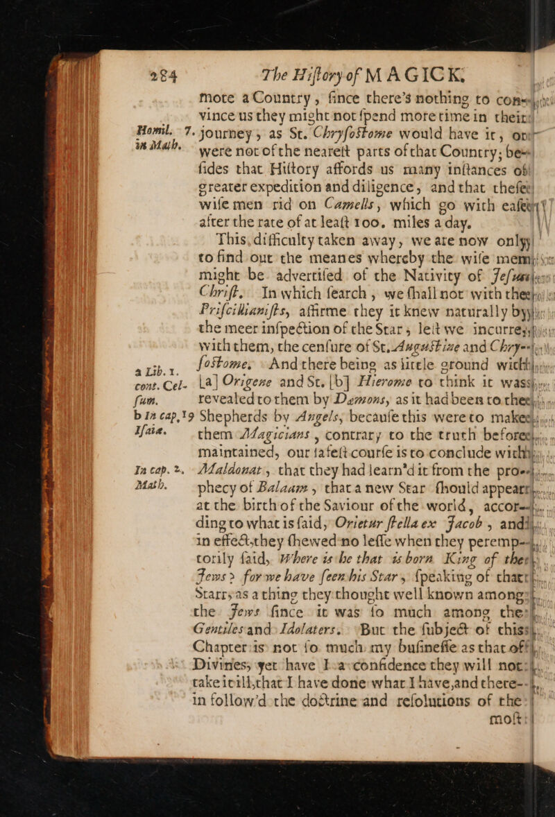 a Lib. 1. cont. Cel- fun. The Hiftoryof MAGICK, | mote a Country, fince there’s nothing to cond vince us they might not {pend moretimein their: journey, as St. Chryfostome would have ic, ont were not of the neareft parts ofthat Country; bes) fides that Hiftory affords us many inftances of oreater expedition and diligence, andthat chefet wife men rid on Camells,; which go with eafeey{ after the rate of at leaft 100. miles a day. This, difficulty taken away, we are now only! to find out che meanes whereby the wife mem) (ix might be. advertifed of the Nativity of Je/wesheqs: Chriff. In which fearch , we fhall nor’ with cheel) Prifcikianifts, affirme they it knew naturally by, the meer infpection of the Star ; leitwe incurresiai withthem, che cenfure of St, Augustine and Chry*{e.\ fostome, : And there being as hirele ground wicktl,s La] Origene and St. |b] Hierome co chink it was. revealed to them by Demons, as it had beer co thee}, », Late. them Afagicians | contrary to the truth befored.….. maintained, our fafe(t.courfe is to conclude withh} Maldonat, that they had learn’d it from the pro. phecy of Balaam , that a new Star fhould appeart...., at the birch of the Saviour of the world, accord}... ; ding to what isfaid, Orietur fiellaex Jacob , andil;. in effeathey fhewed-no leffe when they peremp=, corily faid, Where isthe that isborn King of thetl, Fems &gt; for we have feenihis Star, {peaking of chat... Starry as a ching they thought well known among be, che. jews fince it was {o much among che:l.. Gentiles and: Idolaters. But the fubjeét of chissl.. Chapter:is not fo much my bufineffe as that off], Divines; get have Ivavconfidence they will not:l. take iorlh,chat I have done what I have,and there--}, in follow’d-the doëtrine and refolutions of the:| molt: