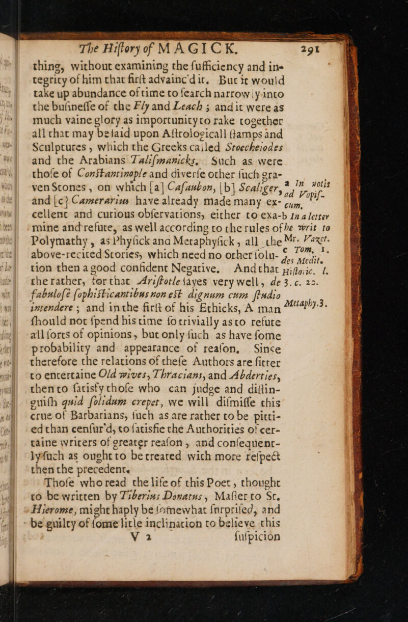 p te x &gt; 4 ae à PRES TRE LOST ER RSR RE PO RE The Hiftory of MAGICK, thing, without examining the fufficiency and ins tegricy of him that firit advainc'dir, Bucic would take up abundance of time to fearch narrow iy into the buñneffe of che F/y and Leach ; andit were as much vaine glory as importunityto rake cogether all chat may befaid upon Aftrologicall flamps and Sculptures , which the Greeks cailed Stoecheiodes and the Arabians 7al:(manicks, Such as were thofe of Constantinople and diverfe other {uch gra- ven Stones , on which [a] Cafaubon, |b] Scaliger, thar ee: and |c} Camerarius have already made many ex- gig bi cellenc and curious obfervations, either to exa-b 1 4 letter mine andrefute, as well according to che rules ofhe writ to Polymathy , as Phyfick ana Metaphyfick, all che Mr: Par. above-recited Scories, which need no orheriolu- SE ; tion then a good confident Negative. Andthat giforic. 1 therather, torthac -Ariftotle {ayes very well, de 3.c. 22. fabulofe fophiSticantibus non est dignum cum ftudio intendere ; and inthe firft of his Echicks, A man fhould not {pend his time forrivially asco refute all forts of opinions, but only fuch as have fome probability and appearance of reafon, Since therefore the relations of thefe Authors are fitter co entertaine Old wives, Thracians, and Abderties, chen co fatisty chofe who can judge and diftin- ouifh quid folidum crepet, we will difmiffe chis crue of Barbarians, {uch as are rather to be pitti- ed than cenfur'd, to {atisfie the Aurhorities of cer- taine writers of greater reafon, and confequent- lyfuch as oughtto berreared with more refpeét then che precedent. Thofe whoread the life of this Poet , thoughc co be written by Tiberias Donatus, Maler to Sr. Hierome, might haply be {stmewhat fnrpriled, and be guilty of fome litle inclination to believe this V 2 fufpicion e Metaphy.3.