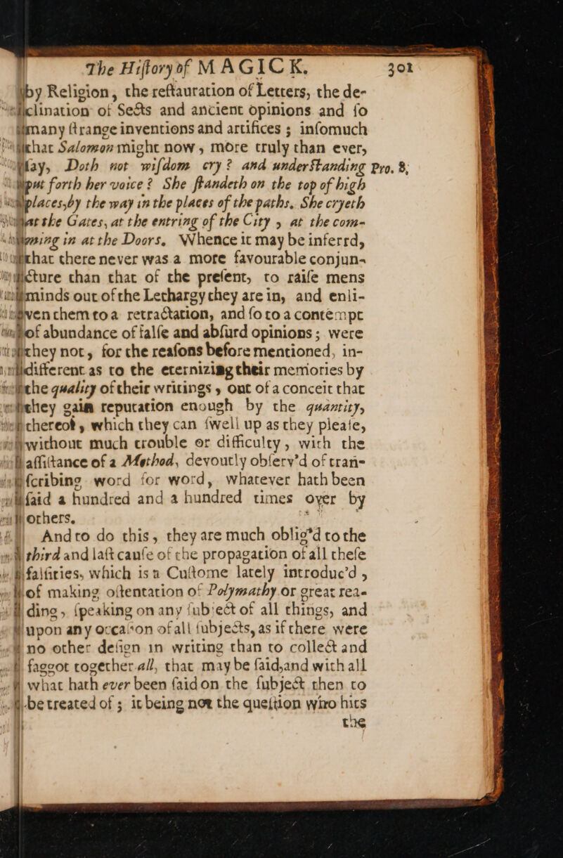 SECS oR Te De ANS 4 à &lt; SL ORT iby Religion, che reftauration of Letters, the de- siiclination of Se&amp;ts and ancient opinions and fo Mimany range inventions and artifices ; infomuch ‘aMkhac Salomon might now, more truly than ever, (lay, Doth not wifdom cry? and underStanding Pro. 8; Wput forth her voice ? She ffandeth on the top of high «@places,by the way in the places of the paths, She cryeth \tilae she Gates, at the entring of the City ; at the com- shiligeiag in atthe Doors, Whence it may be inferrd, ‘that chere never was a more favourable conjun- mBéture chan chat of che prefent, to raife mens ‘miminds our ofthe Lechargychey arein, and enli- ‘in@ven chem toa retractation, and {o to a contempt tof abundance of falfe and abfurd opinions ; were twithey not, for che reafons before mentioned, in- niidifferent as to the eternizimg their memories by iwtiithe quality of their writings y ont of a conceit that eiehey gaim repucation enough by the quamity, i chereot , which they can {well up as they pleate, without much crouble or difficulty, with the Wafitance of a Method, devoutly obferv’d of tran wWfaid a hundred and a hundred times over by “iW orhers. ri Andro do this, they are much oblis’d tothe wi third and laft caufe of che propagation of all thefe » Mfalfiries, which isa Cuftome lately introduc’d , Wof making oftentation of Polymathy or great rea- A ding, {peaking on any fub'ect of all things, and # upon any occalon of all {ubjects, as if chere were # no other defign in writing than to colle&amp; and «A, faggot cogether.al, that may be faid,and with all M what hath ever been faidon the fubjeét then to be treated of ; it being now the quejtion wiro hits ; tus —