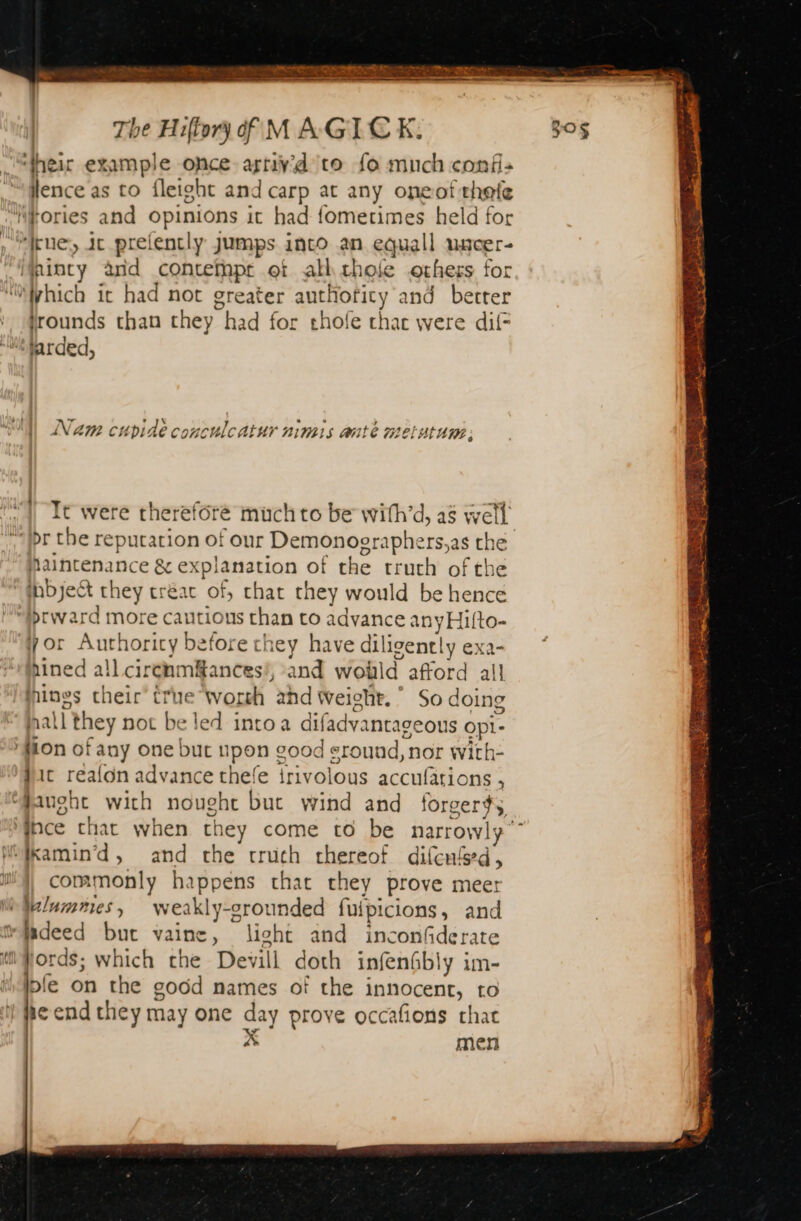 EO Pager EE Ree elon Se ‘their example once ætivd to fo much conf: lence as to fleight and carp at any oneof thefe rue, it prelencly jumps into an equall uacer- jrounds than they had for thole thac were dif: jarded, + rN ; his Fe ; Nam cubide conculcatur nimis ante metutum: It were therefore much to be with’d, as well Bestepance &amp; explanation of the truth of the hbjeét they créac of, chat they would be hence brward more cautious than to advance anyHifto- yor Authority before they have dil ligently exa- hined all circnm#ances’, and wolild afford all pines their’ true Worth ahd Weight.” Sod doing l they not be led intoa difadvantageous Opi- dic realon advance thefe thvolons accufations , commonly happens that they prove meer ‘ords; which the Devill doth infenSbly im- lble on the good names of the innocent, to e end chey may one day prove occafions chat À men