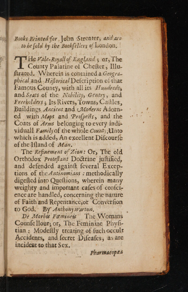 Books Printed for , Join Streater; and are to be {ald by the Bookfellers of London. He Vale-Royall of Exgland s or, The County Palatine of Chefter, Illu- ftrated. Wherein is contained a Geogra- phical and Hiftorical Defcription of that Famous Councy, with all ics Hundreds, and Seats of the Wodility, Gentry, and Freeholders ; Its Rivers, Towns, Caitles, Buildings Azcient and Modern: Adorn- ed with Aaps and Profpeds, and the Coats of Arms belonging to every indi viduall Family of che whole County Unto which is added, An excellent Difcourfe of the Ifland of Aer. The Refinement of Zion: Or, The old Orthodox Proteftant Do&amp;rine juftified, and defended againft feveral Excep- tions of the Aztinomians ; methodically digefted into Queftions, wherein many weighty and important cafes of confci- ence are handled, concerning the nature of Faith and Repenitaiicejor “Conver fion to God. By Anthony warton, De Morbis Feminew The Womans Counfe llour; or, The Feminine Phyfi- tian : Modeftly treating of fuchocculr Accidents, and fecret Difcafes; as are incident to that Sex. Pharmacopæa
