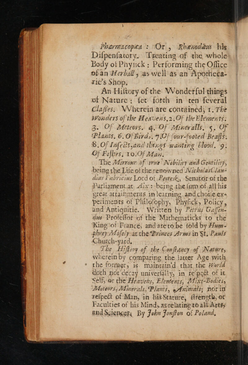 Pharmacopæa : “Or , Rhenodew Vis Difpenfatory. Treating of the whole Body ot Phytick : Performing the Office ofan Herball sas well as an “Apotheca- ric’s Shop; An Hiftory of the Wondetful things of Nature: fer fotth in ten feveral Claffes. NVhervis are contained; 1. The Wonders of the Heavens,2.0f the Elements. 3. Of Meteors. a, Of Atimeralls, 5, Of Plants, 6. Of Birds, 7\Of jour-footed Bealls 6 . OF Tafeëf Sac thés 14] wanting blood, 9. Of an es, 10,0f Man. The ALirrour of vue Nobility | and Geñtilit}, bei ing the Life of che renowned JVicholasClau- dis Fabricius Lord ot Peiresk., Senator of the Parhament.at Aix :-being che { ym of.all his great attain ments in learning .and chotle ex: perimen ts of Philo! ophy, Phyfck, Policy, and Antiquitie. Written by Petrus Ga fen dus Profeffot of the Machematicks to the King tof Francé, andareto be {ol ld by Hum- phiey» Mafely-at the Princes Arms in St, Pauls Church- yard, The H: ifhory of the Conftancyof Nature, wherein by comparing the latter Age with the former» is. matneatn’d chat the Worla doth nor decay univerfaily, in te pect of 1E Self, or the Heavens, Elements, Di xt-Bodi eS Adeteors, Minerals, Plants, —Animals, poring refpeét of Man, in his MAC Arencth, ot Faculties of his Mind, as relating to all Artsy and Sciences By John Jonfton of Poland,