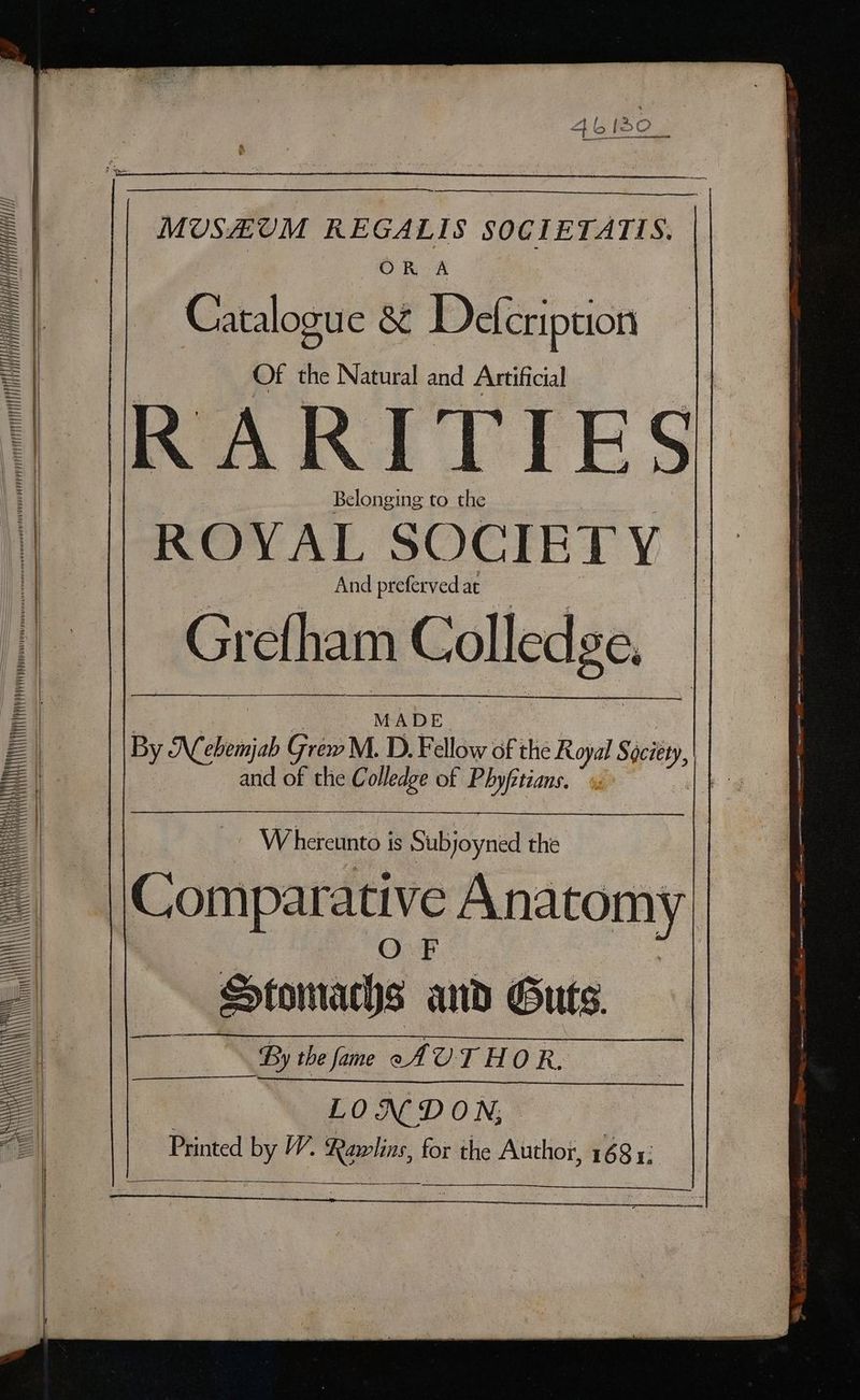 MUSEUM REGALIS SOCIETATIS. | ORO A Catalogue &amp; Defcription Of the Natural and Artificial 1 RARITIES Belonging to the ROYAL SOCIETY | And preferved at Grefham Colledge, [Meat nT ET TTT arse MADE By Nebemjab Grew M. D. Fellow of ie Royal Swit, les Xs and of the Colledge of Phyfctians, is Whercinea | is Subjoyned the iL Comparative Anatomy “ Stomachs atih Guts. BS the fame AV. THOR. LO ND ON; Printed by W, ci “ the Author, 1681: