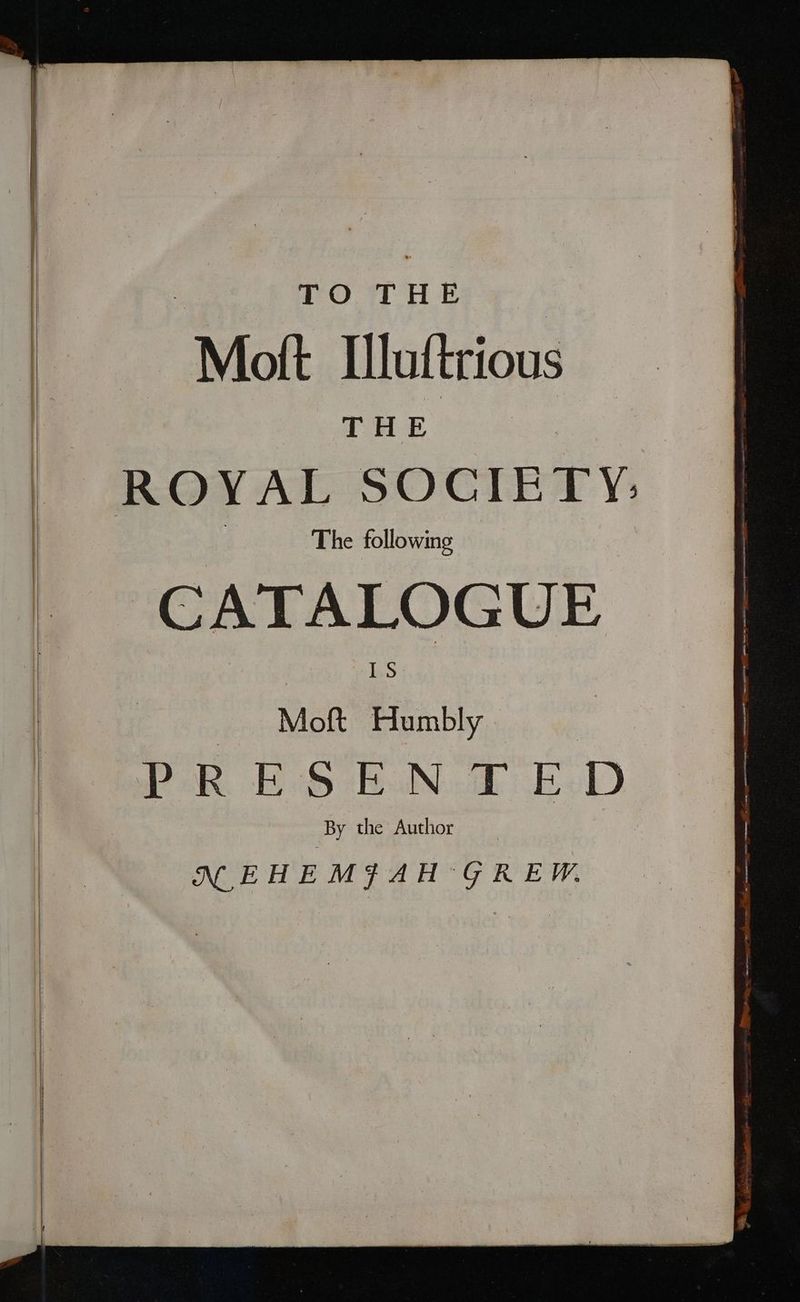 TO THE “Mott Iluftrious THE ‘The following CATALOGUE vj Mott Humbly | By the Author NM EHEMSAH GREW.