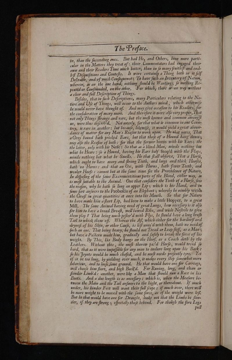v The Preface. peal sac A en — ee in, than the fucceeding ones. But had He, and Others, been more parti- cular in the Matters they treat of : therr Commentators had engaged thezr own and their Readers Time wuch better, than in fo many fruztle6 and end- lee Difquifitions and Gontefis. It were certainly a Ibing both in it felf Delivable and of wuch Confequence 5 To have fuch an Inventory of Nature, wherein, as on the one hand; nothing should be Wanting; fo nothing Re- peatéd or Confounded, on the other. For which, there no way without a cleer and full Defeription of Things. * Belides, that in fuch Defcriptions, many Particulars relating to the Na- ture and Ufe of Things, will occur to the Authors mind , which otherwife he would never have thought of. And may give occafion to his Readers, for the confideration of many more. And therefore it were alfo very proper, That not only Things flrange and rare, but the moft known and common amongft ws, were thus deferiyd, Not meerly, for that what is common zn one Coun- irey, is rarein another: but becaufe, likewife, it would yield a great aboun- dance of matter for any Man's Reafon to work upon. “He that notes, That aGrey hound hath pricked Ears, but that thofe of 2 Hound hang down, may alfo the Reafon of both: for that the former hunts with his Ears the the latter, only with bis Nofe: So that as a blind Man, minds nothing but what -he Hears : fo a Hound, having his Ears half Stop'd with the Flaps, minds nothing but what he Smells, . He that frall obferve, That a Horfe, which ought to have many and ftrong Teeth, and large and thick Hoofes, hath vo Horns: and that an Ox, with Horus, hath fewer Teeth, and weaker Hoofs : cannot but at the fame time fee the Providence of Nature, In difpofing of the fame Excrementitious parts of the Blood, either way, as is moft fuitable to the Animal. One that confiders the Teeth of a Horfe, fees ihe reafon, why he hath fo long an upper Lip; which is his Hand, and in fome fort anfwers to the Probotcis of an Elephant 5 whereby he nimbly winds the Graf? in great quantities at once into kis Mouth. So that for Nature to have made hii a fhort Lip, had been to make a little Hopper, to a great Mill. The fame Avimal having need of great Lungs, how neceffary is it alfo for him to have a broad Breaft, well bowed Ribs, and wide Noftrils to give them play 2 That being much pefter’d with Flys, he fhould have a long brufh Lail to whisk them off. Whereas the Af, which either for the harduef6 and drynefs of his Skin, or other Canfe, is leo anoy'd with them, hath xo need of fuch an one. That being heavy, he foould not Tread or Leap fiiff, as aMans but have a Pastern made him, gradually and fafely to break the force of his weight. By This, his Body hangs on the Hoof, as a Coach doth by the Leathers. Without this , the oft thorow pas'd Horfe, would tread fo hard, that as it were impolfible for any man to endure long upon his Back: fo his Foynts would be much chafed, and he muft needs prefently tyre. Tet if it be too long, by yielding over much, it makes every Step fomewhat more laborious, and to loofe fome ground. He that would have one for Carriage, will choofe him foort, and high Backd. For Runing, long, and clean or Slender Limb'd: another, were like a Man that fhould run a Race in his Boots. And a due length is as neceffary s whichis, when the Meafure be- tween the Main and the Tail anfwers to. the hight, or thereabout. If much under, his hinder Feet will want their full {cope s if much over, there will be more weight to be moved with the fame force, as tf the weight were: lef’, But he that would have one for Draught, looks not that the Limbs be flen- cer, if they are flrong 3 efpecially thofe behind, For though the fore Legs ) pull