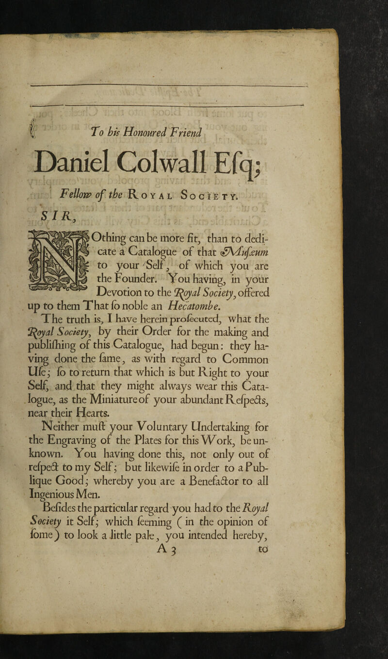 •4 . I To his Honoured Friend : 1 Fellonp of. the Royal S o c i e t y, ■k f  SIR, • Othing can be more fit, than to dedi¬ cate a Catalogue of that ^Kdufmm to your ^Self, of which you are the Founder. You having, in yoiir Devotion to the Society^ ofeed , up to them That fo noble an Hecatombe. The truth is, I have herein prolecutcd, what the ^[^al Society, by their Order for the making and publilhing of this Catalogue, had begun: they ha¬ ving done the fame, as with regard to Common Ufe; fb to return that which is but Right to your Self, and that they might always wear this Cata- , logue, as the Miniature of your abundant Relpeds, near their Hearts. Neither mull your Voluntary Undertaking' for the Engraving of the Plates for this Work, be un¬ known. You having done this, not only out of . refped to my Self; but likewile in order to a Pub- lique Good j whereby you are a Benefador to all ' Ingenious Men. Befides the particular regard you had to the R<ya/ Society it Self; which leeming (in the opinion of fome) to look a little pale, you intended hereby, A 9 to