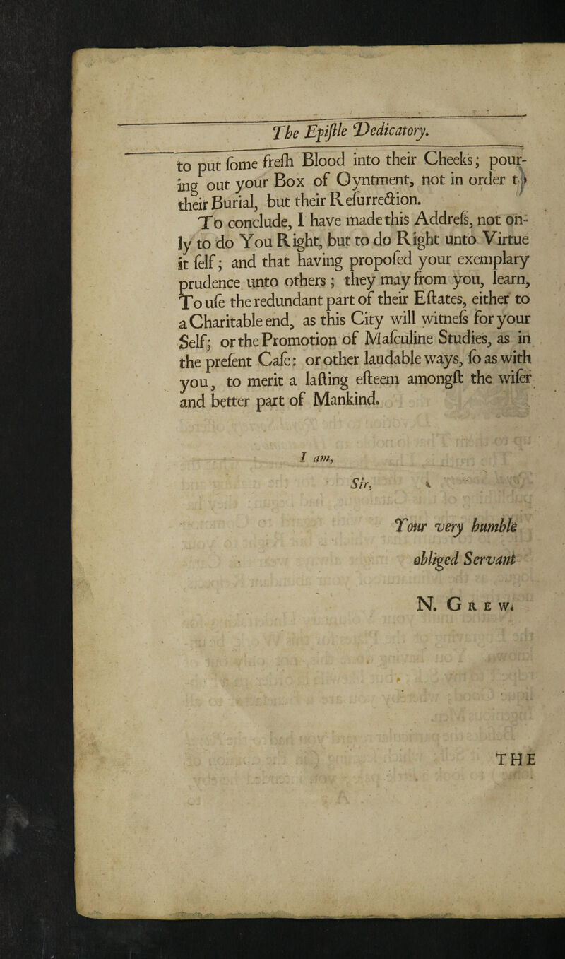 The Epjile 'Dedicatory. ^ % _ - ■ ' ' 'V to put feme frefh Blood into their Cheeks; pour¬ ing but your Box of Oyntmentj not in order t^ their Burial, but their Refurredion. ^ To conclude, 1 have made this AddreS, not on¬ ly to do You Right, but to do Right unto Virtue it felf; and that having propofed your exemplary- prudence unto others; they ma:y from you, learn. To ufe the redundant part of their Eftates, either tO a Charitable end, as this City will witnefs for your Self; or the Promotion of Malculine Studies, as in the prefent Cafe: or other laudable ways, fo as with you, to merit a lafting efteem amongft the wifef and better part of Mankind. I a77fy Tow very hiimbh oblipid Servant N. G R E w< THE n