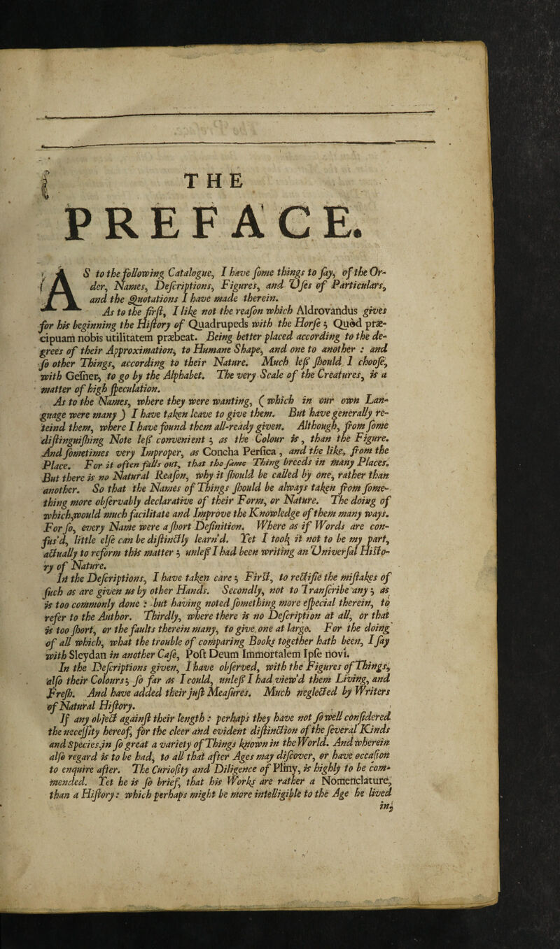 THE PREF A S to the follovpifig Catalogue^ I have fame things to fty^ oftheOr^- der^ Names^ Defcriptions^ Figures^ and Ufes of Particpilars'^ and the Rotations 1 have made therein, ■' As to the firfi, I lik^ not the reafon which Aldrovandus gives for hk beginning the niftory of Quadrupeds with the Horfe 5 Qued prae- cipuam nobis utilitkem prsebeat. Being better placed according to the de^ grees of their Approximation^ to Humane Shape^ and one to another : and fo other Things^ according to their Nature, Much lef Jhould, 1 choofiy with Gelher) Jo go by the Alphabet, The very Scale of the Creatures^ is a matter of high peculation. As to the NameSy where they were wanting^ ( which in our own Lan^ •gnage were many ^ I have takgn leave to give them. But have generally re-- teind them^ where I have found them all-ready given. Althoughy fiom fome difiinguijlnng Note le(l convenient 5 as the Colour is, than the Figure, And fometimes very Impropery as Concha Perfica , and the like, fiom the Place, For it often falls out, that the fame Thing breeds in many Placer, But there is no Natural Reafony iohy it Jhould be called by onCy rather than another. So that the Names of Things fijould be always takgn fiom fome-. thing more obfervahly declarative of their Formy or Nature, The doing of whichyWould much facilitate and Improve the Knowledge of them many ways, Forfoy every Name were a fitort Hefinition, Where as if Words are con- fits'dy little elfe cm be dijiin&ly learn d. Yet 1 tool{ it not to be my party a&ually to reform this matter 5 unlef I had been writing an Univerfal HiHo-’ ry of Nature, In the DefiriptionSy I have taken care, Firliy to reUifie the mijiakgs of fitch as are given us by other Hands. Secondlyy not to Iranfiribe any 5 as^ is too commonly done -but having noted fomething more epecial thereWy to refer to the Author. Thirdlyy where there is no Defeription at all:, or that is too JJjorty or the faults therein many, to give^ one at large. For the doing of all whichy what the trouble of comparing Book^ together hath beeriy I fay with Sleydan in another Cafey Pofl: Deum Irtimdrtalem Ipfe novi. In the Deferiptions giveny lhave obferved, with the Figures ofThingSy alfo their Colours’yfo far as I couldy tinlef I had view d them Livingy and Frefi. And have added their jufl Meajures, Much negle&ed by Writers of Natural Hifiory, . < any obfeU againji their length : perhaps they hdVe not Jbwell confidered ihenecejfty hereofy for the deer and evident difiin&ion of the fever hi Kinds and Species yin fe great a variety of Things known in the World. And wherein alfo regard is to be had, to dll that after Ages may difeovery or have occafeon to enquire after. The Curiofity and Diligence of Pliny, is highly to be com¬ mended. Yet he is fo briefy that his Works are rather a Nomenclature, than a Hifiory: which perhaps might be more intelligible to the Age he lived tm \