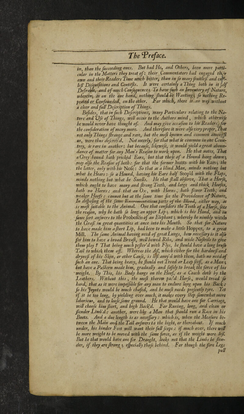 The Preface. S thafi the fucceedwg 07tes. But had He^ and Others^ been more parti¬ cular in the Matters they treat of: their Commentators had engaged tf^f own and their Readers Time ntUch better^ than in fo manyfruitlef and cnM- lej? Diffui^tions and ConUfls. It were certainly a Thing both in it jelf Defirabte^ and of much Confe^quence;^ To have Juch an Inventory of Mature^ whereini^ 'ds on the one hand^ nothing Jhould be Wanting ^ fo nothing Re¬ peated or Confounded^ on the other. For whichy there js no way withotit a deer and full Defeription of Things. Befides^ that in fuch Defcriptions'^ 'Many Particulars relatwg to the Na¬ ture and Z)Je of Things^ will occur to the Authors mind, which otherwife he would never have thought of And may give occafion to his Readers^ for the conjideration of many more. And therefore it were aJJo very proper^ That not only I kings Jirange and rare^ but the moji kpown and common amo7/gJi us^ were thus defcrihd. Not meerly, for that what is common in one Coun- .^trey^ is rare in another', but becaufe^ likgwife^ it would yield a great aboun- dance of matter for any Man s Reafon to work, upon. He that notes^ That aGrey hound hath pricked Ears^ but that thoje of a Hound hang downj >mayaljb the Reafon of both: for that the former hunts with his Ears 5 the the latter^ only with his Nofe: So that as a blind^Man^ minds nothing but . what he Hears : fo a Hound^ having his Ears half Stop’d with the Flaps^ minds nothing but what he Smells. He that Jkall objerve^ 1 hat a Horjhy ■ which ought to have many and Jirong Tceth^ and large and thick. Hoofes^ hath no Horns: and that an Ox, with Horns^ hath fewer Teeth^ and weakgr Hoofs : cannot but at the fame time fee the Providence of Nature^ In dijpofing of the fame ExcrefftentHious parts of the Bloody either way^ as .is mofi fuitable to the Animal. One that conjtders the Teeth of a Horje^fees the reafon^ why he hath fo long an upper Lip 5 which is his Hand., and in feme fort anfwers to the Probolcis of an Elephant 5 whereby he nimbly winds the Graf in great quantities at once into his Mouth. So that for Nature to have made him a foort Lip, had been to make a little Hopper, to a great Mill. The fame Animal havwg need of great Lufigs, how necejfary is it alfo for him to have a broad Breaf, well bowed Ribs, and wide Nofrils to give them play f That being much pefer d with Flys, he fjould have a long brujh Tail to whisk them of Whereas the Af, which either for the hardnef and drynef of his Slqn, or other Caufe, is lef anoyd with them, hath no need of fuch an one. That being heavy, he Jhould not Tread or Leap fliff, as a Man 5 but have a Paliern made him, gradually and fafely to break the force of his ' weight. By This, his Body hangs on the Hoof, as a Coach doth by the Leathers. Without this , the mofi thorow pacd Horfe , ivould tread Jo hard, that as it were impojjible for any man to endure long upon his Back • fo his Joynts would be much chafed, and he mufi needs prefefttly tyre. Tet if it be too long, by yielding over much, it makgs every Hep fomewhat more laborious, and to loofefome ground. He that would have one for Carriage, will choofe him fiwrt, and high Backed. For Rmdng, long, and clean or Jlender Limbd : another, were lik§ a Man that Jhould run a Race m his Boots. And^ a due length is as fiecejfiry : which is, when the Meafure be¬ tween the Main'and the Tail anfwers to the hight, or thereabout. If fnucb under, his hinder Feet will want their full fcope : if much over, there will be more weight to be moved with the fame force, as if the weight were lef. But he that would have one for Draught, looks fiot that the Limbs be fen¬ der, if they are firong 5 effecialiy thofi behind. For though the fore Legs