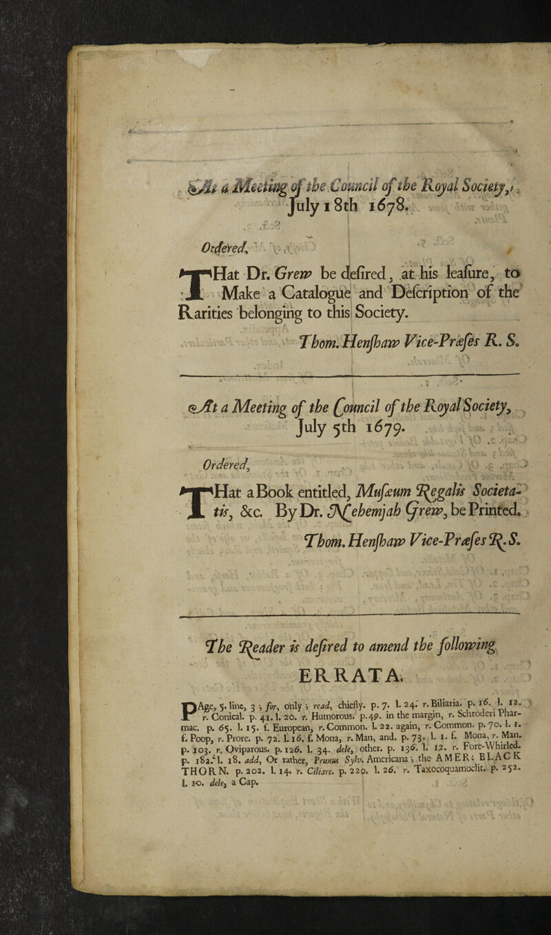 I 1$ jLVJLiiwf^ oj we Louncu oj, we jxo ’ ^ * July 18th 1678.' . .f:Z * J-f- (* •■ vO'^ Vu ***  •*\ \  ( Or^eYed, 'Hat Di. Grejp be defired, at his lealure,. to b' ■ ^Make ■ a Gatalogufe' and' Ddcriptioh Vf the' Rarities belonging to thisl Society. .v,; . • A ' Thom. Henpan> Vice-Tr<efes R. S, oj we (jmncu oj we July 5th 1679. •v '+ T ' T >1' 1 . i ' V . . . • )-• . ^ l'*' ■ f. f' ■ k. r ' .. > ■ OV, . i: Ordered^ , ■>. 'Hat a Book entitled, Mufeum Societal tis, See. Byl)r. S^ehemjah be Printed. V.\ i' — ‘ ' 'Thom.HenjhaivVke-Trafes^S. ) ■ . ) '■ > a he Reader is defired to amend the follonping, ERRATA. ' lAge, 5. lincj 5 for-i only 5 read^ chiefly, p. 7; 1* 24* »**Biliaria. p. 16. 1. 12, 1 X r. Conical; p. 41,1. 20. r. ^Humorous. p.4P* margin, r. Schroderi Phar- rnac. p. 65. 1.15. f. European, r. Common. 1. 22. again, r. Common, p. 70.1.1. f. Poop, r. Prore. p. 72. 1.16. f. Mona, r. Man, and. p. 73. 1. i. fl p. 103, r. Oviparous, p. 126. 1. 34. dele, other, p. i3^i. 1. I2. r. Fore-Whinem p. 182.^1. i8. add^ Or rather, Frunus Americana j the AMERi BLAC THORN, p. 202. 1.14> r. Ciliare. p. 220. 1. 26. r, Taxocoquamoclit. p. 252. 1, 10. deki a Cap. /'