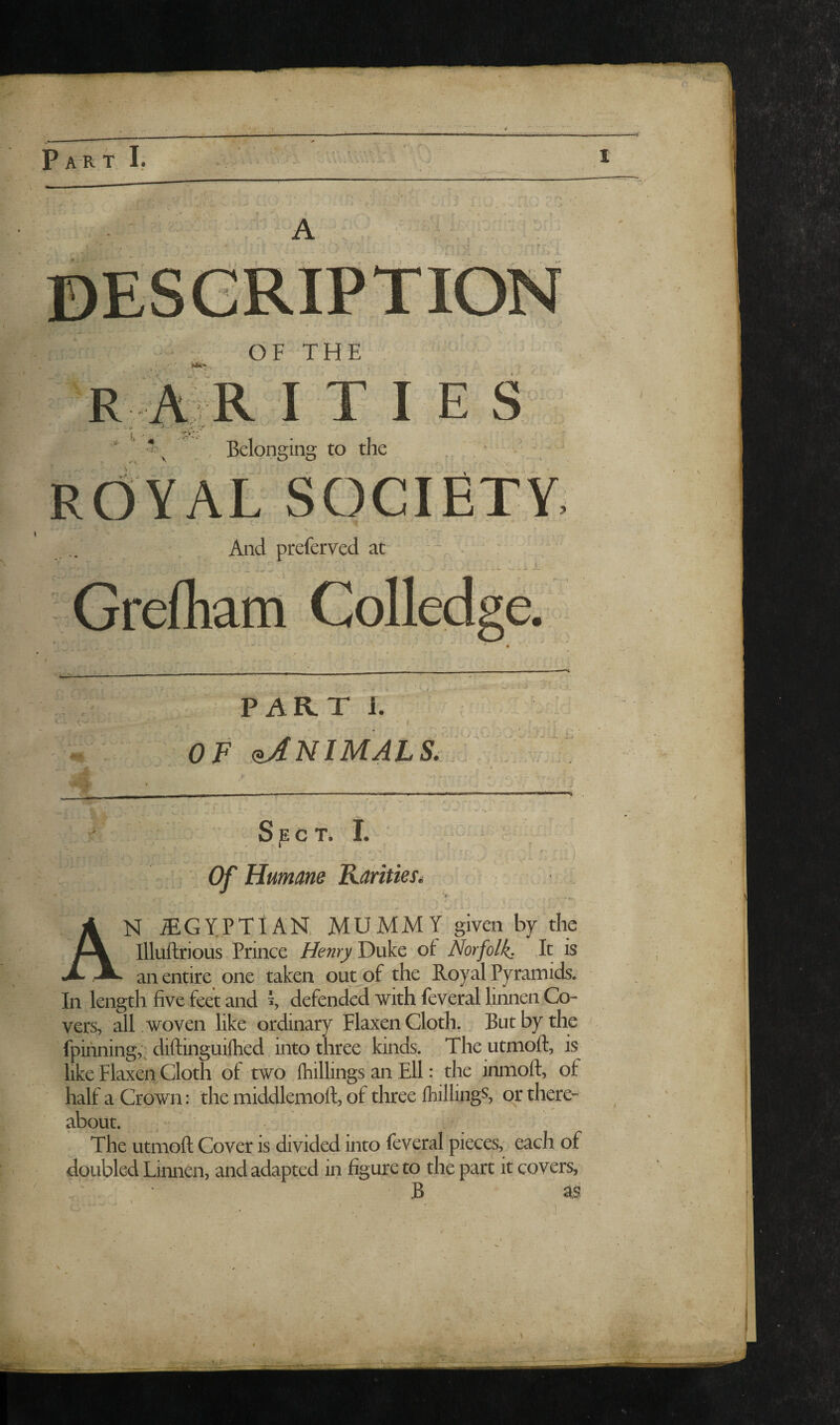OF THE And preferved at PART 1. OF (bJNIMALS, f Sect. I. ' '■ ^ .1 ■ • r* Humane Kantiest V An iEGYPTIAN. MUMMY given by the Illuftrious Prince Henry Duke of Norfolk, It is an entire one taken out^of the Royal Pyramids. In length five feet and ^ defended with feveral linnen Co¬ vers, all woven like ordinary Flaxen Cloth., But by the fpinning,; diftinguiflied into three kinds. The utmoft, is like Flaxen Cloth of two ftiillings an Ell: the inmoft, of half a Crown: the middlemoft, of three Ihillings, or there¬ about. The utmoft Cover is divided into feveral pieces, each of doubled Linnen, and adapted in figure to the part it covers, B as I