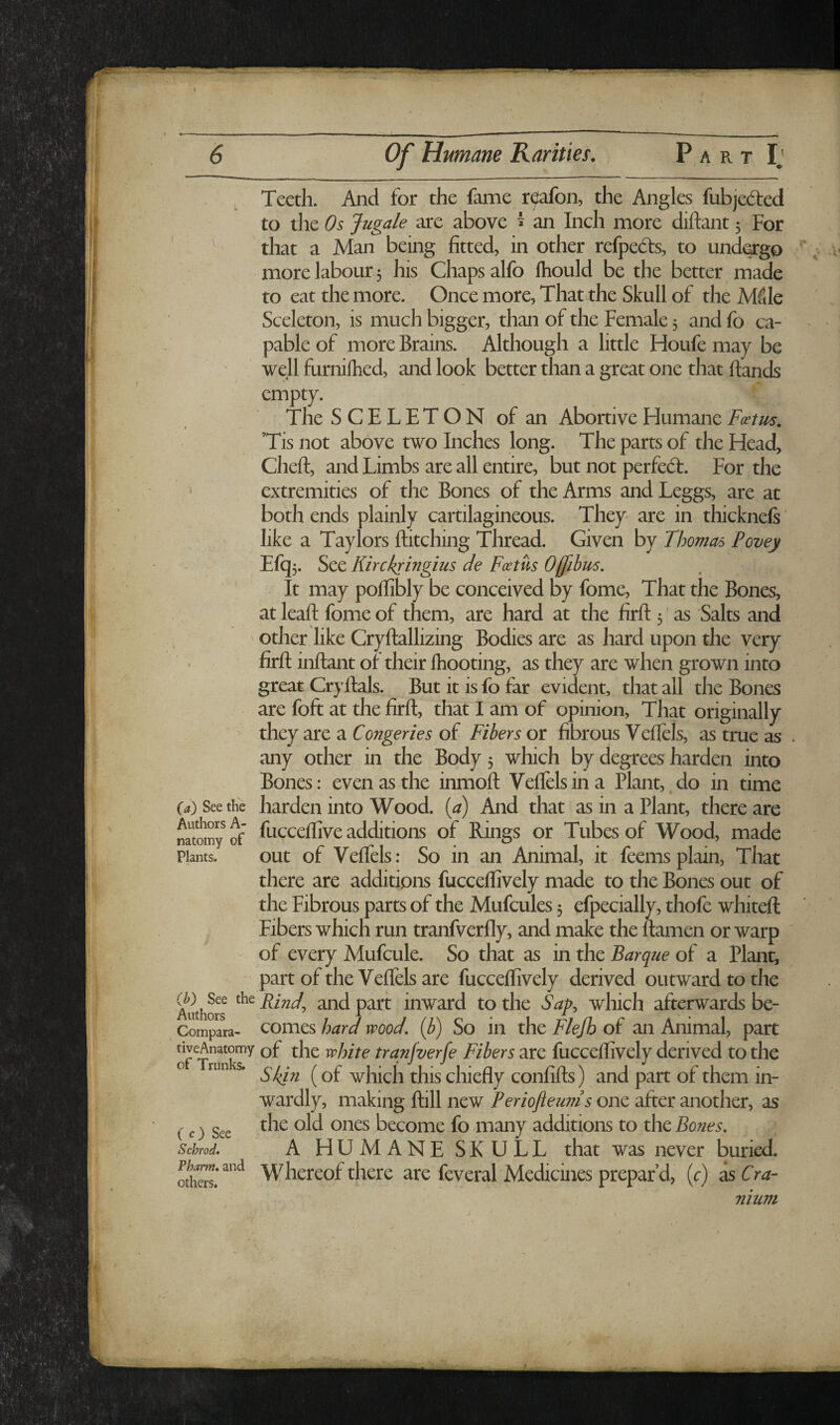 (a) See the Authors A- natomy of Plants. (b) See the Authors Compara- tiveAnatomy of Trunks. C c) See Schrod, Pharm. and others. Teeth. And for the fame r^afon, the Angles fubjedred to the Os Jugale are above ^ an Inch more diftant 5 For that a Man being fitted, in other refpedis, to undergo more labour 5 his Chaps alfo Ihould be the better made to eat the more. Once more, That the Skull of the MSIe Sceleton, is much bigger, than of the Female 5 and fo ca¬ pable of more Brains. Although a little Houfe may be well furnilhed, and look better than a great one that hands empty. The S C E L E T O N of an Abortive Humane Foetus. Tis not above two Inches long. The parts of the Head, Cheft, and Limbs are all entire, but not perfect. For the extremities of the Bones of the Arms and Leggs, are at both ends plainly cartilagineous. They are in thicknefs' like a Taylors hitching Thread. Given by Thomas Povey Efq5. See Kirckringius de Foettis Offibus. It may pohibly be conceived by fome. That the Bones, at leah fome of them, are hard at the firh 5' as Salts and other like Cryhallizing Bodies are as hard upon the very firh inhant of their Ihooting, as they are when grown into great Cryhals. But it is fo far evident, that all the Bones are foft at the firh, that I am of opinion. That originally they are a Congeries of Fibers or fibrous Vehels, as true as any other in the Body 3 which by degrees harden into Bones: even as the inmoh Veffelsina Plant,.do in time harden into Wood, {a) And, that as in a Plant, there are fuccehive additions of Rings or Tubes of Wood, made out of Vehels: So in an Animal, it feemsplain. That there are additions fuccelfively made to the Bones out of the Fibrous parts of the Mufcules 3 efpecially, thofe whiteh Fibers which run tranfverhy, and make the hamen or warp of every Mufcule. So that as in the Barque of a Plant, part of the Vehels are fuccehively derived outward to the Rindj and part inward to the Sap:, which afterwards be¬ comes hard wood, {b) So in the Flejh of an Animal, part of the white trqnfverfe Fibers are fuccehively derived to the Skin (of which this chiefiy confifts) and part of them in¬ wardly, making hill new Periojleunis one after another, as the old ones become fo many additions to the Bones, A HUMANE SKULL that was never buried. Whereof there are feveral Medicines prepar’d, (r) as Cra¬ nium V