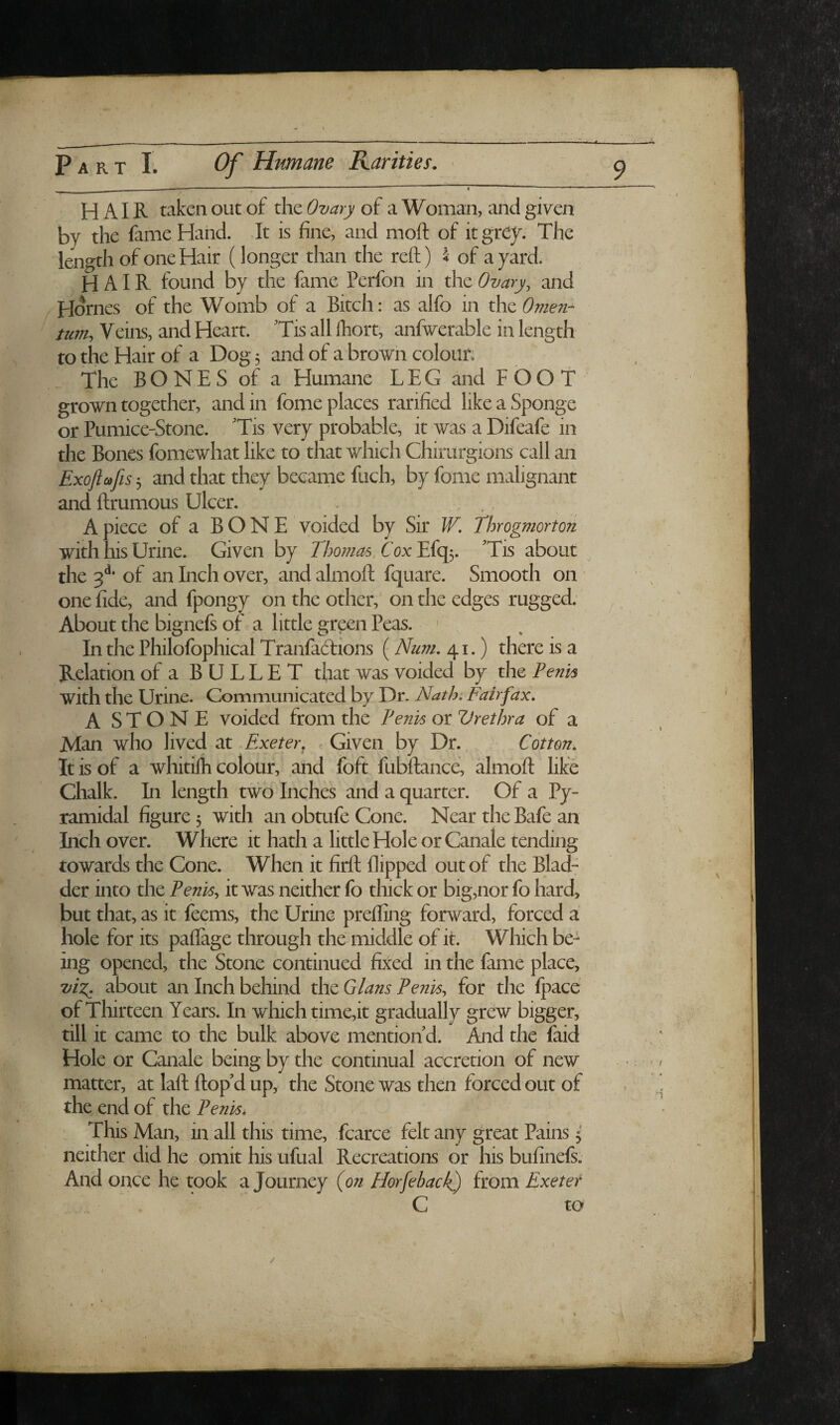 ' — *'  ' HAIR taken out of the Ovary of a Woman, and given by the fame Hand. It is finei and moft of it grey. The length of one Hair (longer than the reft) 4 of a yard. hair found by the fame Perfon in the Ovary, and Hornes of the Womb of a Bitch: as alfo in the Omen¬ tum, Veins, and Heart. Tis all fhort, anfwerable in length to the Hair of a Dog 5 and of a brown coloun The BONES of a Humane LEG and FOOT grown together, and in fome places ratified like a Sponge or Pumice-Stone. 'Tis very probable, it was a Difeafe in the Bones fomewhat like to that which Chirurgions call an Exoftccfis-^ and that they became fuch, by fome malignant and ftrumous Ulcer. Apiece of a BONE voided by Sir W. Throgmorton with his Urine. Given by Tho??ia6/Cox'E(qfy 'Tis about ^ the 3*** of an Inch over, and almoft fquare. Smooth on one fide, and fpongy on the other, on the edges rugged. About the bignefs of a little green Peas. > In the Philofophical Tranfadions (Num, 41.) there is a Relation of a BULLET that was voided by the Penis with the Urine. Communicated by Dr. Nath: Fairfax. A S T O'N E voided from the Penis or V ret hr a of a Man who lived at Exeter, Given by Dr. > Cotton. It is of a whitilh colour, and foft fubftance, almoft like Chalk. In length two Inches and a quarter. Of a Py¬ ramidal figure 3 with an obtufe Cone. Near the Bafe an Inch over. Where it hath a little Hole or Canale tending towards the Cone. When it firft flipped out of the Blad: der into the Penis, it was neither fo thick or big,nor fo hard, but that, as it feems, the Urine prefling forward, forced a hole for its paflage through the middle of it. Which be¬ ing opened, the Stone continued fixed in the fame place, viT^ about an Inch behind the Gians Penis, for the (pace of Thirteen Years. In which time,it gradually grew bigger, till it came to the bulk above mention d. And the faid Hole or Canale being by the continual accretion of new matter, at laft ftop’d up, the Stone was then forced out of the end of the Penis, This Man, in all this time, fcarce felt any great Pains 3 neither did he omit his ufual Recreations or his bufinefs. And once he took a Journey (on Horfehack) from Exeter C to