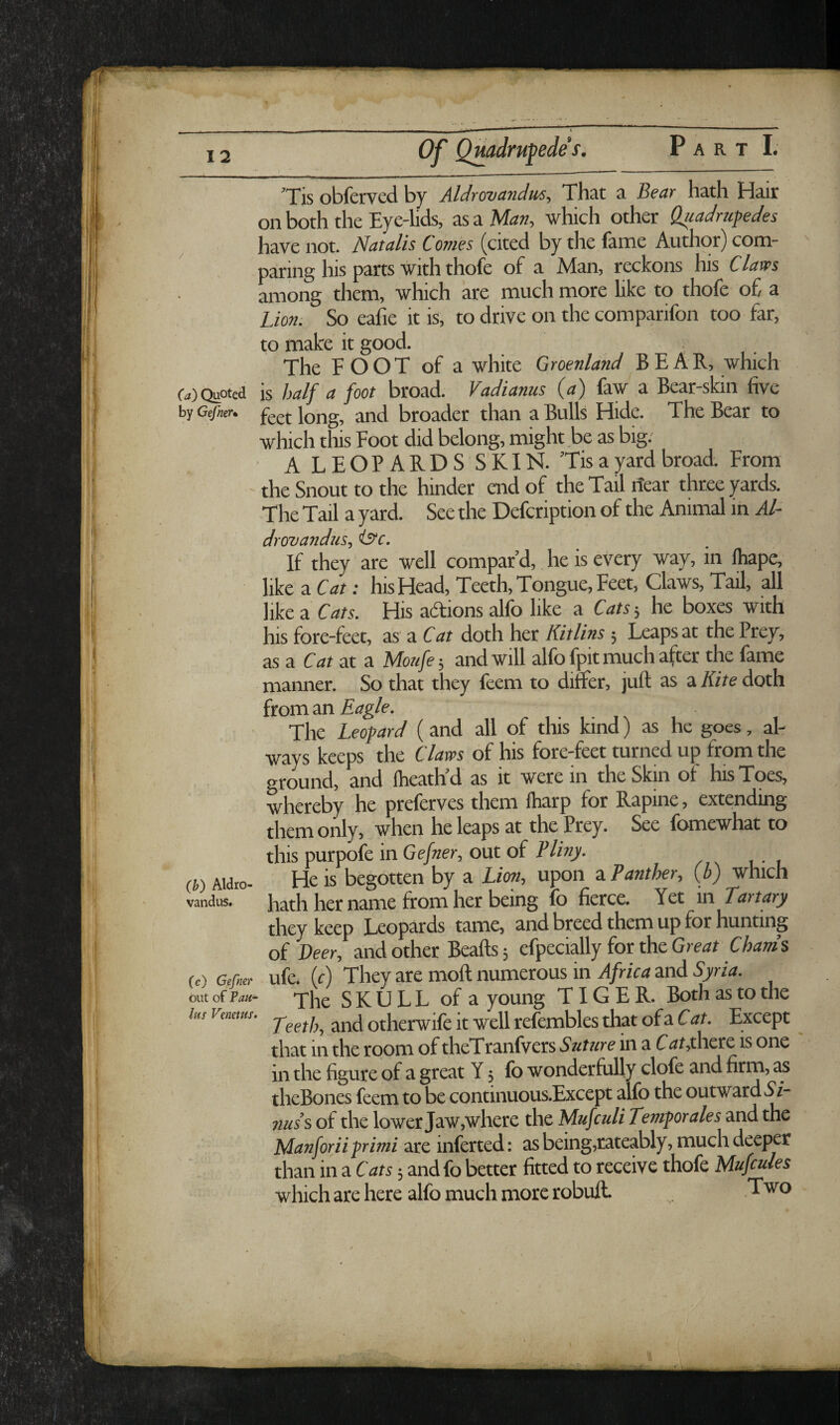 ’Tis obferved by Aldrovandus, That a Bear hath Hair on both the Eye-lids, as a Maa, which other Qjiadrufedes have not. Natalis Comes (cited by the lame Author) com¬ paring his parts with thofe of a Man, reckons his Claves among them, which are much more hke to thofe of a Lion. So eafie it is, to drive on the comparifon too far, to make it good. The FOOT of a white Groenland BEAR, which (•.,) Quoted is half a foot broad. Vadianus (<?) faw a Bear-skin five by Gc/ier. Jong, and broader than a Bulls Hide. The Bear to which this Foot did belong, might be as big. ■ A LEOPARDS SKIN. ’Tis a yard broad. From the Snout to the hinder end of the Tail itear three yards. The Tail a yard. See the Defcription of the Animal in Al¬ drovandus, istc. If they are well compar’d, he is every way, in fhape, like a Cat: his Head, Teeth, Tongue, Feet, Claws, Tail, all like a Cats. His adions alfo like a Cats 5 he boxes with his fore-feet, as' a Cat doth her Kitlins; Leaps at the Prey, as a Cat at a Moufe-, and will alfo fpit much after the fame manner. So that they feem to differ, juft as a A/te doth Eagle. The Leopard (and all of this kind) as he goes, al¬ ways keeps the Clam of his fore-feet turned up from the ground, and flieath’d as it were in the Skin of his Toes, whereby he preferves them ftiarp for Rapine, extending them only, when he leaps at the Prey. See fomewhat to this purpofe in Ge/«er, out of (b) Aidto- He is begotten by a Lim, upon a Panther, (b) which vandus. hath her name from her being fo fierce. Yet in Eat tary they keep Leopards tame, and breed them up for hunting of Peer, and Other Beafts 5 efpecially for the Gre<7t Chanh M GAr ufe. (c) They are moft numerous in Africa and Syria. out of Pan- The SKULL of a young TIGER. Both as to the lus renews. othcrwife it Well refembks that of a Except that in the room of theTranfvers Suture in a Cthere is one in the figure of a great Y 5 fo wonderfully clofe and firm, as theBones feem to be continuous.Except alfo the outward ^9/- 71USS of the lower Jaw,where the Mufculi Temporales and the Manforiiprimi are inferred: asbeing,rateably, much deeper than in a Cats andfo better fitted to receive thofe Mufcuies which are here alfo much more robuft. Two