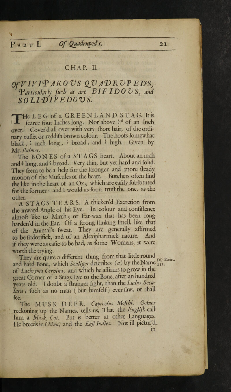 ■1 P A R T I. (Y CHAP. 11. OfViVI^ AKOVS QV AVRV? ED% particularly fuch as are BI FI DO VS, and SOLIDIPEDOVS. THe LEG of a GREENLANDSTAG. It is fcarce four Inches long. Nor'above H of an Inch, over. Cover’d all over with very Ihort hair, of the ordi¬ nary rulTet or reddilh brown colour. The hoofs fomewhat black, I inch long, ^ broad, and i high. Given by Mr. F aimer. The BONES of a STAGS heart. About an inch and i long, and * broad. Very thin, but yet hard and folid. They feem to be a help for the Itronger and more fteady motion of the Mufcules of the heart. Butchers often find the like in the heart of an Ox 5 which are eafily fubftituted £qj. ^Be former ■ and I would as foon truff the one, as the Other. 'A STAGS TEARS. A thicken d Excretion from the inward Angle of his Eye. In colour and confiftence almoft like to Mirrh 5 or Ear-wax that has been long harden'd in the Ear. Of a ftrong (linking fmell, like that of the Animals fweat. They are generally affirmed to be fudorifick, and of an Alexipharmick nature. And if they were as eafie to be had, as fome Womens, it were worth the trying. 1 r 1 They are quite a different thing from that little round and hard Bone, which Scaliger deferibes {a) by the Name ji2. of Lacbryina Cervina^ and which he affirms to grow in the great Corner of a Stags Eye to the Bone, after an hundred years old. I doubt a (Iranger fight, than the Ludus Seen- lam 5 fuch as no man (but himfelf) everfaw, or Ihall fee. The MUSK DEER. Cagreolus Mofehi. Gejner \ reckoning up the Names, tells us. That the Englifh call him a Mmk Cat, But is better at other Languages. He breeds in China\ and the Raft Indies, Not ill pidtur cL in 21 \