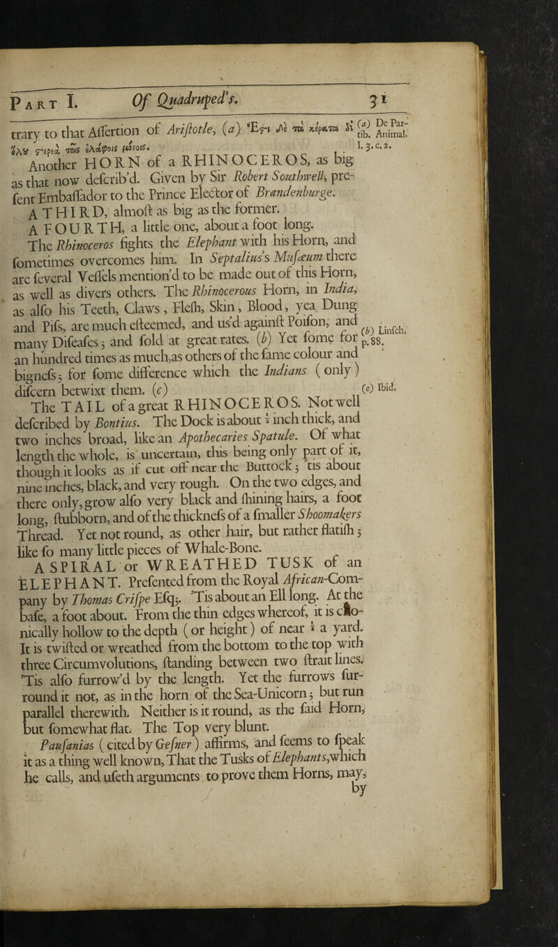 Part Of Quadruped s. trary to that Affertion of Ariftotk', (a) Eri ft ia , «AV reps* „ 1- Another HORN-of a RHINOCEROS, as big as that now defcrib’d. Given by Sir Robert SoutbweU-, pre- fent Embaflador to the Prince Eleeftor of Brandenburge. A T HIR D, almoft as big as the former. AFOURTH, a little one, about a foot long. The Rhinoceros fights the Elephant with his Horn, and fometimes overcomes him. In Septalius s Muf<euni thcnc are feveral Veflels mention’d to be made out of this Horn, as well as divers others. The Rhinocerous Horn, in India, as alfo his Teeth, Claws, Fleih, Skin, Blood, yea Dung and Pifs, are much efteemed, and usd againftPoifon, many Difeafes 5 and fold at great rates, {b) Yet fome for[,^^ ,an hundred times as much,as others of the fame colour and bignefs, for fome difference which the Indians (only) difcern betwixt them, {c) (Oibii The TAIL of a great RHINOCEROS. Not well defcribed by Bontius. The Dock is about»inch thick, and two inches broad, like an Apothecaries Sfatule, Of A^foat length the whole, is uncertain, this being only part of it, though it looks as if cut off near the Buttock, tis about nine inches, black, and very rough. On the two edges, and there only, grow alfo very black and fhining hairs, a foot long, ftubborn, and of the thicknefs of a fmaller S hoomat^rs Thread. Yet not round, as other hair, but rather flatilh 5 like fo many little pieces of Whale-Bone. A SPIRAL or WREATHED TUSK of an ELEPHANT. Prefented from the Royal AfricanrComr 'p^inY hj Thonias CrifpeBifc^y Tis about an Ell long. At the bafe, a foot about. From the thin edges whereof, it is clo- nically hollow to the depth (or height) of near » a yarff It is twilled or wreathed from the bottom to the top with three Circumvolutions, Handing between two ftrait lines. ’Tis alfo furrow'd by the length. Yet the furrows fur- round It not, as in the horn of the Sea-Unicorn j but run ' parallel therewith. Neither is it round, as the faid Horn, but fomewhat flat. The Top very blunt. Panfanias (cited by ) affirms, andfeems to fp^^h it as a thing well known. That the Tusks of Elephant sp^hicn he calls, and ufeth arguments to prove them Horns, may,- / by