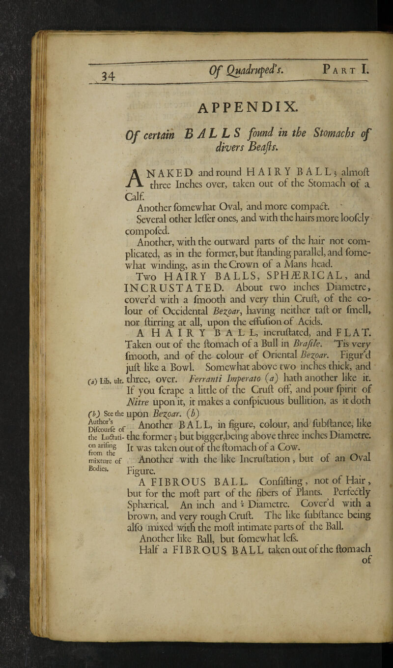 appendix. Of certain BALLS found in the Stomach <f divers Beafls. A Calf. NAKED and round HAIRY BALL5 almoft three Inches over, taken out of the Stomach of a Another fomewhat Oval, and more compad. ' Several other lelfer ones, and with the hairs more loofely compofed. Another, with the outward parts of the hair not com¬ plicated, as in the former, but ftanding parallel, and fome¬ what winding, as in the Crown of a Alans head. Two HAIRY BALLS, SPHERICAL, and INCRUSTATED. About two inches Diametre, cover’d with a fmooth and very thin Cruft, of the co¬ lour of Occidental Bezoar, having neither taft or fmell, nor ftirring at all, upon the effufion of .Acids. A HAIRY BALL, incruftated, and FLAT. Taken out of the ftomach of a Bull in Brafile, ’Tis very fmooth, and of the colour of Oriental Bez^ar, Figur’d juft like a Bowl. Somewhat above two inches thick, and ia) Lib. ult. three, over. Ferranti Imperato (a) hath another like it. If you fcrape a little of the Cruft oft, and pour fpirit of Nitre upon it, it makes a confpicuous bullition, as it doth (b) Seethe upon Bezpar, (b) Difeo^urfe of Another BALL, in figure, colour, and fubftance, like theTudati- the former 3 but bigger,being above three inches Diametre. on arifing p. taken out of the ftomach of a Cow. ' Another with the like Incruftation, but of an Oval Figure. A FIBROUS BALL. Confifting, not of Hair, but for the moft part of the fibers of Plants. ^ Perfedly Sphserical. An inch and ^ Diametre. Cover d with a brown, and very rough Cruft. The like fubftance being alfo mixed with the moft intimate parts of the Ball. Another like Ball, but fomewhat lefs. Half a FIBROUS BALL taken out of the ftomach of from the mixture of Bodies.