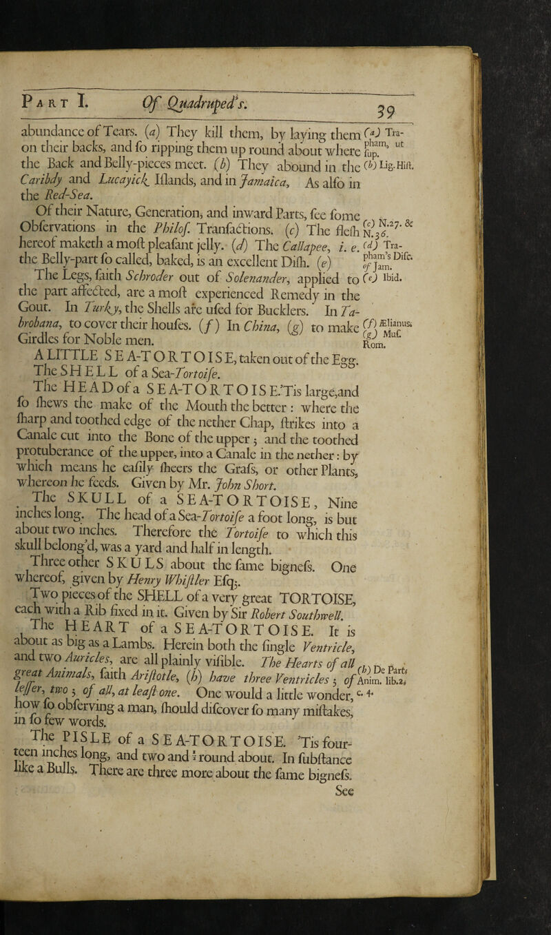 39 abundance of Tears, (a) They kill them, by laying them WTra- on their backs, and fo ripping them up round about where fup™’ the Back and Belly-pieces meet, (b) They abound in the W Lig.Hift. CaribJy and Lucayidi^ Illands, and in Jamaica, As alfo in the Red-Sea, of their Nature, Generation^ and inward Parts, fee fome Obfervations in the Philof. Tranfadions. (c) The flelh ^ hereof maketh a moft pleafant jelly.- {d) The Callapee, i. e. the Belly-part fo called, baked, is an excellent Diih. (c) p/ The Legs, faith out of Solenander, applied toW iM- the part afledted, are a molf experienced Remedy in the Gout. In Turkey, the Shells are ufed for Bucklers. In Ta- brobana, to cover their houfes. (/) In China, {g) to make Girdles for Noble men. Rran A LITTLE S E A-T O R T OIS E, taken out of the Egg. The S H E L L of a Scz-Tomife. The HEAD of a SE A-T O R T OIS E.’Tis large,and fo fhews the make of the Mouth the better ; where the fharp and toothed edge of the nether Chap, ftrikcs into a Canale cut into the Bone of the upper j and the toothed protuberance of the upper, into a Canale in the nether: by which means he eafily fheers the Grafs, or other Plants, whereon he feeds. Given by Mr. John Short. The SKULL of a SEA-TORTOISE, Nine inches long. The headofaSea-Zorto/ye afoot long, is but about two inches. Therefore the Tortoife to which this skull belong’d, was a yard and half in length. Three other SKULS about the fame bignels. One whereof, given by Henry Whiftler Efq;. Two pieces of the SHELL of a very great TORTOISE, ^ it- Given by Sir Pobert Southwell. The HEART of a SEA-TORTOISE. It is about as big as a Lambs. Herein both the Angle Ventricle, and tw-o Auricles, are all plainly vifible. The Hearts of all p ,■ great Animals, (m\i Arijiotle, {h) have three Ventricles; ofAni^:!C ejjer,two 5 of all, at leaf one. One would a little wonder, ow 0 obferving a man, Ihould difcover fo many miftakes, in fo few words. PISLE of a SEA-TORTOISE. ’Tisfour- teen inches long, and two and i round about. Infubftance luce a Bulls. There arc three more about the fame bignefi. See