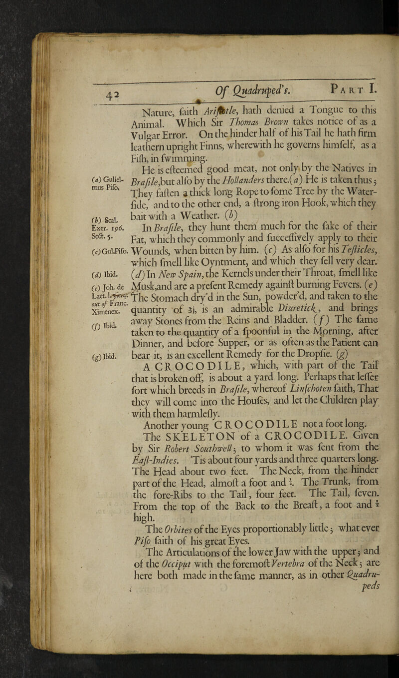 A 2 Of Q^^drufed's. Part I. ' _^ .V_____— ■ -1---- Nature, faith Arijtbtle, liath denied a Tongue to this Animal. Which Sir Thomas Brow7i takes notice of as a Vukar Error. On the hinder half of his Tail he hath firm leathern upright Einns, wherewith he governs himfelf, as a Filh, in fwimnjing. He is efteemed good meat, not only by the Natives in W Guiiei- file^xxt alfo by the Hollanders there.( a) He is taken thus 5 rous Pifo. ^ the Water- fide, and to the other end, a ftrong iron Hook, which they rt) Seal bait with a Weather, (b) ^ Exer. ip6. In Brafile, they hunt them much for the fake of their 5- Fat, which they comnaonly and fueceffively apply to their (c) Gui.Piro. Wounds, when bitten by him. (c) As alfo for his Tc/A/m, which fmell like Oyntment, and which they fell very dear. (d) Ibid, (d) In New Spain, the Kernels under their Throat, fmell like (e) Job. de }dusk,and are a prefent Remedy againft burning Fevers, (e) Stomach dry’d in the Sun, powder d, and taken to the quantity 'of 5i, is an admirable Diuretici, and brings ffi Ibid away Stones from the Reins and Bladder. (/) The fame ' taken to the quantity of a fpoonful in the A|prning, after Dinner, and before Supper, or as often as the Patient can (g) Ibid, bear it, is an excellent Remedy for the Dropfie. (g) A CROCODILE, which, with part of the Tail' that is broken off, is about a yard long. Perhaps that lelfer fort which breeds in Brafile, whereof Linfehoten faith. That they will come into the Houfes, and let the Children play ' with them harmlefly. Another young CROCODILE not a foot long. The SKELETON of a CROCODILE. Given by Sir Robert Southwell-, to whom it was fent from the Eajl-Indies. ’Tis about four yards and three quarters long. The Head about two feet. The Neck, from the hinder part of the Head, almoft a foot and E The Trunk, from the fore-Ribs to the Tail , four feet. The Tail, feven. From the top of the Back to the Bread;, a foot and ^ high. The Orbites of the Eyes proportionably little 5 what ever Pifo faith of his great Eyes. The Articulations of the lower Jaw with the upper; and of the Occippt with the foremoft Vertebra of the Neck 5 are here both made in the fame manner, as in other Quadru- I peds \