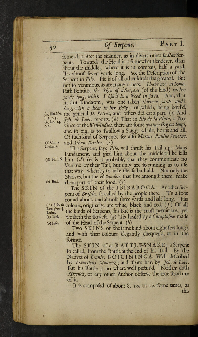 5° Cf Serpents. fomewhat after the manner, as in divers other Inc/ian Ser¬ pents. Towards the Head it is fomewhat llenderer, than about the middle 5 where it is in compafs, half a yard. ’Tis almoft feven yards long. See the Defcription of the Serpent in Pifo. He is of all other kinds the greateft. But not fo venimous, as are many others, lhaue now at home, laith Bontius, the Skin of a Serpent (of this kind) twelve yards long, which I kii^d in a Wood in Java. And, that x in that Kindgom, Was one taken thirteen yards and i .| long, with a Boar in her Belly; of .which, being boyl’d, {4)Hift.Nai. the general D. Petrus, and others did eat a part, (a) And f ’• jp/j f/p laet. reports, (h) That in Bio de la Plata, a Pro- | Li*'' ’ vincc of the Weft-Indies, there are fome quatuor Orgyas longi, | and fo big, as to fwallow a Stagg Whole, horns and all. | Of fuch kind of Serpents, fee alfo Marcus Paulus Venetus, | fc) China and Athan. Kircher. (c) § Iiiuftrata. Serpent, fays Pifo, will thruft his Tail up a Mans \ Fundament, and gird him about the middle till he kills | (d) Kft.N. him. (d) Yet is it probable, that they communicate no ; Venime by their Tail, but only are fo cunning as to ufe that Way, whereby to take the fafter hold. Not only the Natives, but the Hollanders that live amongft them, make , (c) Ibid, them part of their food, (e) 1 The Skin of the I BIB AB OC A. AnotherSer- |; , pent of Brafile, fo called by the people there. ’Tis a foot | round about, and almoft three yards and half long. His • (f) Job. de colours, originally, are white, black, and red. (/) Of all i^iu{'°” the kinds of Serpents, his Bite is the moft pernicious, yet (g) Ibid, worketh the floweft. (g) ’Tis healed by a Cataplafme made (h) Pifo. of the Head of the Serpent, (h) Two SKINS of the fame kind, about eight feet Iong'5 and with their colours elegantly chequer’d, as in the former. The SKIN of a RATTLE-SNAKE; aSerpent | fo called, from the Rattle at the end of his Tail. By the J Natives of Brafile, BOICININGA. Well defcribed | by Frandfcits and from him by Joh.de Laet. | But his Rattle is no where well pi(5tufd. Neither doth ^ Ximenez^ or any other Author obferve the true ftrudaire ,• of it. It is compofed of about 8, 10, or 12, fome times, as this