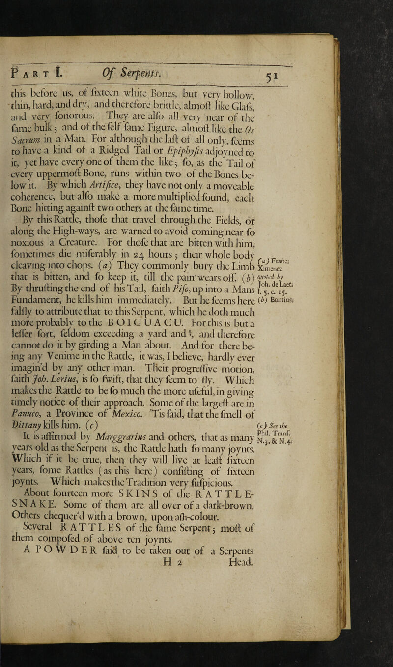 51 this before us, of fixteen white Bones, but very hollow, 'thin, hard, and dry, and therefore brittle, almoft like Glafs, and very fonorous. They are alfo all very near of the ' fame bulk 5 and of the felf fame Figure, almoft like the Os Sacrum in a Man. For although the laft of all only, feems to have a kind of a Ridged Tail or Efipbyfis adjoyned to it, yet have every one of them the like 5 fo, as the Tail of every uppermoft Bone, runs within two of the Bones be¬ low it. By which Artifice, they have not only a moveable coherence, but alfo make a more multiplied found, each Bone hitting againft two others at the fame time. By this Rattle, thofe that travel through the Fields, or along the Fiigh-ways, are warned to avoid coming near fo noxious a Creature. For thofe that are bitten with him, fonietimes die miferably in 24 hours 5 their whole body cleaving into chops, (a) They commonly bury the Limb xlmeneT'' that is bitten, and fo keep it, till the pain'wears off. (yb') By thrufting the end of his Tail, faith Pifo, up into a Mans Fundament, he kills him immediately. But he feems here Bontiu^; falfly to attribute that to this Serpent, which he doth much more probably to the BOIGUACU. For this is but a leffer fort, feldom exceeding a yard and s and therefore cannot do it by girding a Man about. And for there be¬ ing any Venime in the Rattle, it was, I believe, hardly ever imagind by any other diian. Tlieir progreftive motion, faith Job. Lerius, is fo fwift, that they feem to fly. Which makes the Rattle to be fo much the more ufeful, in giving timely notice of their approach. Some of the largeft are in Panuco, a Province of Mexico. 'Tis faid,' that the fmell of kills him. (c) ' (c) Seethe It is affirmed by Marggrarius'mA others, that as many years old as the Serpent is, the Rattle hath fo many joynts. Which if it be true, then they will live at leaft fixteen years, fome Rattles (as this here) confifting of fixteen , joynts. Which makes the Tradition very fufpicious.' About fourteen more SKINS of the R A T T L E- SNAKE. Some of them are all over of a dark-brown. Several RATTLES of the fame Serpent 5 moft of them compofed of above ten joynts. Others chequer'd with a brown, upon afti-colour. A POWDER faid to be taken out of a Serpents H 2 Head. i