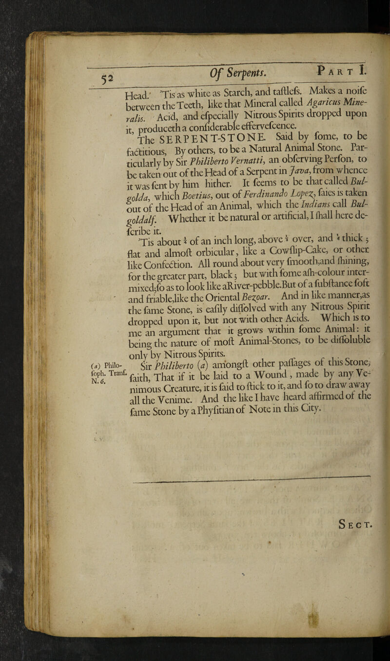 52' Of SerfenU. \ Head ’ ’Tis as -white as Starch, and taftlefs. Makes a noife between the Teeth, like that Mineral called Agamus Mine- ralis. Acid, and efpecially Nitrous Spirits dropped upon it producethaconfiderableeffervefcence. ’ The SERPENT-STONE. Said by fome, to be faditious. By others, to be a Natural Animal Stone. Par¬ ticularly by Sir Philiherto Vernatti, an obferving Perfon, to be taken out of the Head of a Serpent in Java from whence it was fent by him hither. It feems to be that called Bul- golda, which Boetius, out of Ferdinando faies is taken out of the Head of an Animal, which the Indians call Bul- goldalf. Whether it be natural or artificial, I lhall here de- Tis about I of an inch long, above ^ over, and »thick; flat and almoft orbicular, like a Cowflip-Cake, or other like Confedion. All round about very fmooth,and mining, for the greater part, black; but with fome afh-colourinter- mixeckfo as to look like aRiver-pebble.But of a ftibftance foft ' and friable,like the Oriental And in like manner,as ' the fame Stone, is eafily diffolved with any Nitrtms Spirit dropped upon it, but not with other Acids. Which is to ' me an argument that it grows within fome Animal: it being the nature of moll Animal-Stones, to be dilfoluble only by Nitrous Spirits. r i • c («) Philo- gjf philihevto (<?) amongft other pauages 01 this Stone; foph. Tranf.^^.^j^ •£ -j, ^ ^ Wound , made by any Ve- nimous Creature, it is faid to ftick to it and fo to draw away all the Venime. And the like I have heard affirmed or the fame Stone by a Phyfitian of Note in this City. Sect.