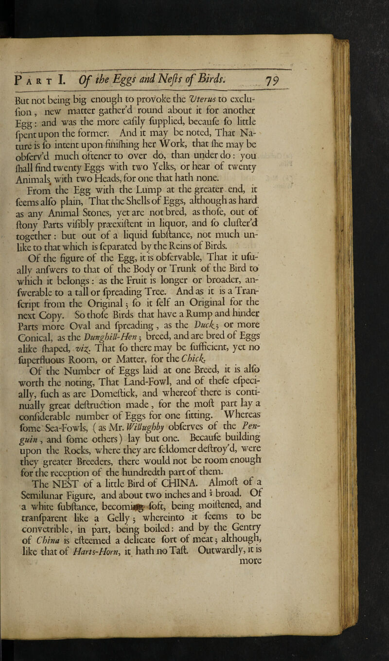 But not being big enough to provoke the V ter us to exclu- fion, new matter gather’d round about it for another Egg: and was the more eafily fupplied, becaufe fo little fpent upon the former. And it may be noted, That Na¬ ture is fo intent upon finifhing her Work, that Ihe may be obferv’d much oftener to over do, than under do: you {hall find twenty Eggs with two Yelks, or hear of twenty Animals, with two Heads, for one that hath none. Erom* the Egg with the Lump at the greater-end, it feemsalfo plain. That the Shells of Eggs, although as hard ' as any Animal Stones, yet are not bred, as thofe, out of flony Parts vifibly praeexiftent in liquor, and fo clufter’d together: but out of a liquid fubftance, not much un¬ like to that which is feparated by the Reins of Birds. Of the figure of the Egg, it is obfervable. That it ufu- ally anfwers to that of the Body or Trunk of the Bird to' wfiich it belongs: as the Fruit is longer or broader, an- fwerablc to a tall or fpreading Tree. And as it is a Tran- fcript from the Original; fo it felf an Original for the next Copy. So thofe Birds that have a Rump and hinder Parts more Oval and fpreading, as the Duck,-, or more Conical, as the DunghiU-Hen; breed, and are bred of Eggs alike fhaped,. viz. That fo there may be fufficient, yet no fuperfluous Room, or Matter, for the Chick, Of the Number of Eggs laid at one Breed, it is alfo worth the noting. That Land-Fowl, and of thefe efpeci- ally, fuch as are Domeftick, and whereof there is conti¬ nually great deflxudtion made, for the moft part lay a confiderable number of Eggs for one fitting. Whereas fome Sea-Fowls, (as Mr. Willughby obferves of the Pen¬ guin , and fome others) lay but one. Becaufe building upon the Rocks, where they are feldomer deftroy d, were they greater Breeders, there would not be room enough for the reception of the hundredth part of them. The NEST of a little Bird of CHINA. Almoft of a Semilunar Figure, and about two inches and * broad. Of , a white fubftance, becomhil^^ft, being moiftencd, and tranfparent like a Geliy 5 whereinto it feems to be convetrible, in part, being boiled: and by the. Gentry of China is efteemed a delicate fort of meat; although, like that of Harts-Horn, it. hath no Taft. Outwardly, it is more 1