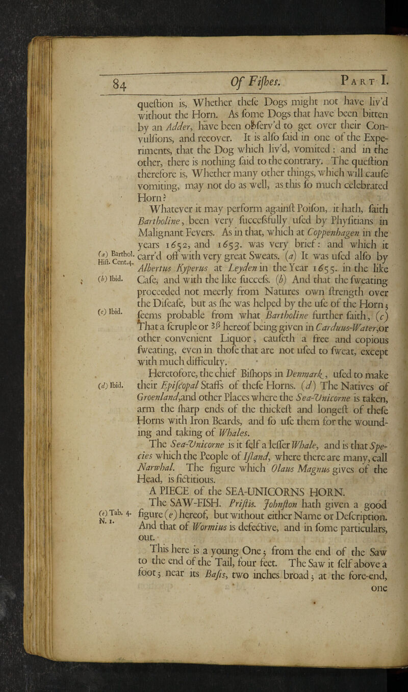 * - tV'-' 84 OfFiJh es. P A R T I. queftion is, Whether thefe Dogs might not have liv’d without the Horn. As fome Dogs that have’ been bitten - by an Adder, have been obferv’d to get over their Con- vulfions, and recover. It is alfo faid in one of the Expe¬ riments, that the Dog which liv'd, vomited : and in the other, there is nothing faid to the contrary. The queftion therefore is. Whether many other things, which will caufe vomiting, may not do as well, as this fo much celebrated Horn? Whatever it may perform againft Poifon, if hath, faith ( Bartholhie, been very fuccefsfully ufed by Phyfitians in Malignant Fevers. As in that, which at Coppe?ihagen in the years 16^2, and i<^53. was very brief: and which it Hift carf d off with very great Sweats, {a) It was ufed alfo by , Alhertm Kyperm at Leyden in the Year 1^55. in the like {b) Ibid. Cafe^ and with the like fuccefs. {b) And that the fweating proceeded not meerly from Natures own ftrength over the Difeafe, but as Ihe was helped by the ufe of the Horn 5 feems probable from what^ Bartholine further faith, (c) ^hat a fcruple or hereof being given in Carduus-Water,ot other convenient Liquor, cauleth a free and copious fweating, even in thofe that are not ufed to fweat, except with much difficulty. Heretofore, the chief Biihops in J)e?i??iark^, ufed to make their Epifcopal Staffs of thefe Horns, (d) The Natives of Greenland,other Places where the Sea-Vnicorne is taken, arm the ftiarp ends of the thickeft and longeft of thefe Homs with Iron Beards, and fo ufe them for the wound¬ ing and taking of Whales, The Sea-V7iicorne is it fdf a leffer Whale, and is that Spe-' cies which the People of IJland, where there are many, call Narwhal, The figure which' Olam Magnus gives of the Head, is fidritious. A PIECE of the SEA-UNICORNS HORN. The SAW-FISH. Priftis, Johnfton hath given a good' OX Tab. 4. figure (e*) hereof, but without either Name or Defeription. And that of Wormius is defective, and in fome particulars. (c) Ibid. (d) Ibid. out. This here is a young One 5 from the end of the Saw to the end of the Tail, four feet. The Saw it fclf above a foot 5 near its Bafis, two inches broad; at the fore-end. one V ■< /