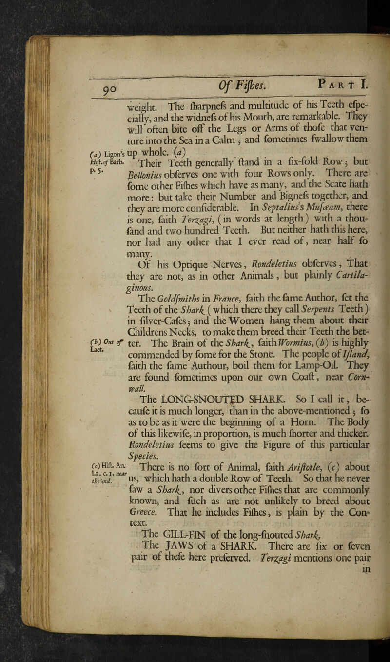 Of Ftp es. Pa R T 1. weight. The lharpnefs and multitude of his Teeth efpe- cially, and the widnefs of his Mouth, are remarkable. They will often bite off the Legs or Arms of thofe that ven¬ ture into the Sea in a Calm 5 and fometimes fwallow them (a) Ligon’s Up whole, (a) y ^ r 1 1 1 Hiji. of Bzxh. Their Teeth generally ftand in a lix-rold Row 5 but Bellonius oUcrvcs one with four Rows only. There are ibme other Fifties which have as many, and the Scate hath more: but take their Number and Bignefs together, and • they are more confiderable. In Septalius’s Mufaiwi, there is one, faith TerzagU (in words at length) with a thou- fand and two hundred Teeth. But neither hath this here, nor had any other that I ever read of, near hall fo many. Of his Optique Nerves , Rondeletius obferves, That they are not, as in other Animals, but plainly Cartila¬ ginous, The Goldsmiths in France, faith the fame Author, fet the Teeth of the Sharks (which there they call Serpents Teeth) in filver-Cafes 3 and the Women hang them about their Childrens Necks, to make them breed their Teeth the bet- ter. The Brain of the Shar^, (zithWbrmius, (b) is highly commended by fome for the Stone. The people of IJland, faith the fame Authour, boil them for Lamp-Oil. They are found fometimes upon our own Coaft, near Corn- wall. The LONG-SNOUTTD SHARK. So I call it, be- caufe it is much longer, than in the above-mentioned 3 fo as to be as it were the beginning of a Horn. The Body of this likewife, in proportion, is much fhorter and thicker. Rondeletius feems to give the Figure of this particular Species, rc)Hifi:.An. There is no fort of Animal, (dkh Arijlotle, (c) about tk'enf ns, which hath a double Row of Teeth. So that he never faw a Sharks, nor divers other Fifties that are commonly known, and fuch as are not unlikely to breed about Greece, That he includes Fifties, is plain by the Con¬ text. The GILL-FIN of the long-fnouted Shark, , The JAWS of a SHARK. There are fix or feven pair of thefe here preferved. Terz^gi mentions one pair