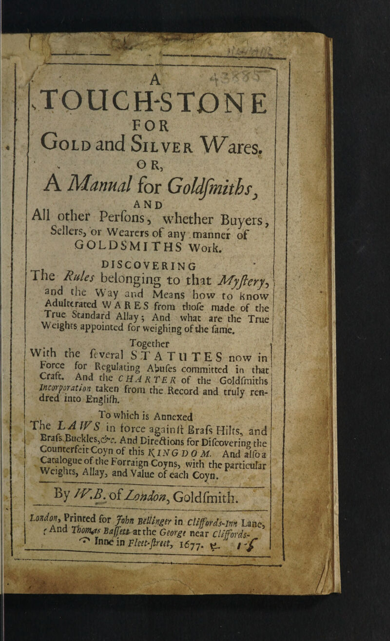 W-7T sTOUCH^STDNE FOR Gold and Silver Wares. OR, A Manual for Goldfmiths AND All other Perfons, whether Buyers, Sellers, or Wearers of any manner of GOLDSMITHS Work. discovering The Rules belonging to that Myflery, and the Way and Means how to know Adulterated W A R E S from tliofe made of the ,uc. Standard Allay; And what are the True Weights appointed for weighing of die fame. Together With the fcveral STATUTES now in Force for Regulating Abufes committed in that crate. And the charter of the Goldfmiths incorporation taken from the Record and truly ren- dred into Englifh. 3 To which is Annexed ^r»e ^ [n *0rce ag^inii: Brafs Hilfs, and Erafs Buckles,^. And Diredions for Difcovering the Counterfeit Coyn of this KINGDOM. And alfo a Catalogue of the Forraign Coyns5 with the particular Weig.its, Allay3 and Value of each Coyn. By /V.Bco{ Za^^~Goklfmith. London, Printed for John wtlhgir in cliff.erds-m Lane, f And Tbom<ts Baffett-ntthe Georgt near Cliffords- ° Ini* in Fltlt-flrtlt, I677. e. / -/