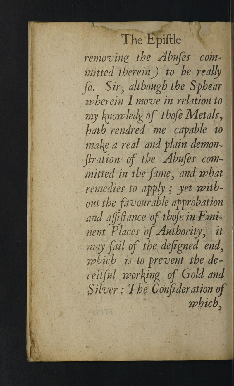 * removing the Abujes coin- milted thereinJ to he really fo., Stig although the Sphear wherein I move in relation to my hiowledg of thofe Metals, hath rendred me capable to make a real and plain demon- - flration of the Abujes com¬ mitted in the fame3 and what remedies to apply j yet with¬ out the favourable approbation and affiance of thofe in Emi¬ nent Places of Authority, it may fail of the defgned end\ 'which is to prevent the de¬ ceitful wording of Gold and Silver: The Confideration of which. 9m